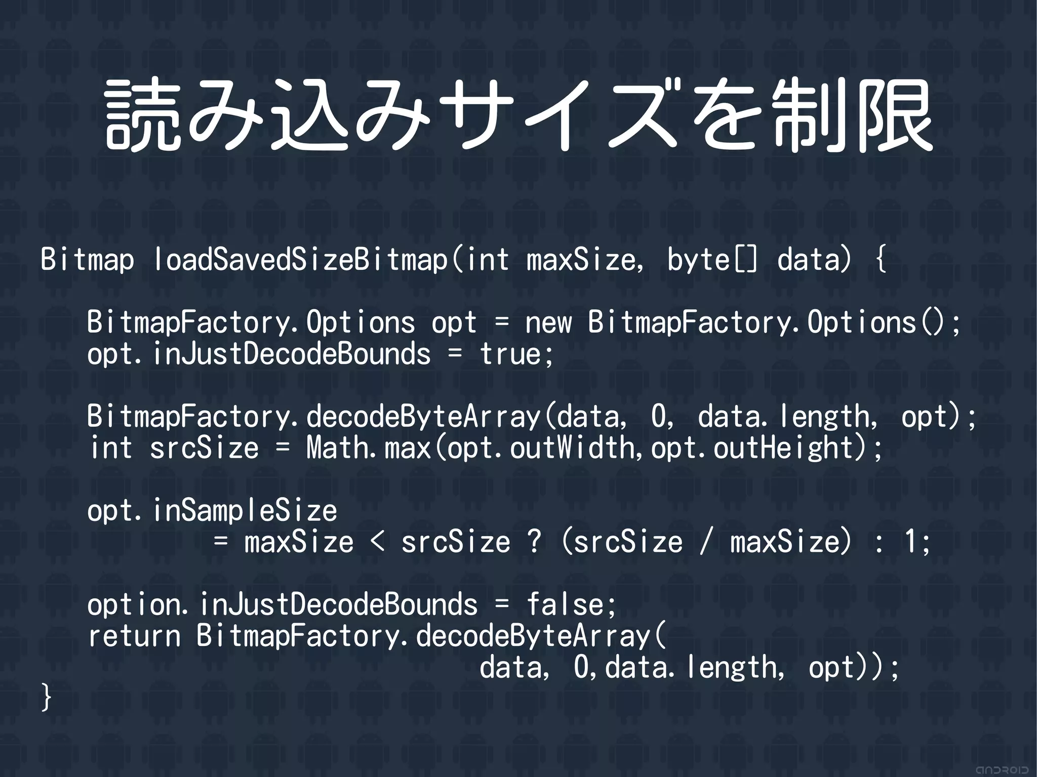 読み込みサイズを制限
Bitmap loadSavedSizeBitmap(int maxSize, byte[] data) {

    BitmapFactory.Options opt = new BitmapFactory.Options();
    opt.inJustDecodeBounds = true;

    BitmapFactory.decodeByteArray(data, 0, data.length, opt);
    int srcSize = Math.max(opt.outWidth,opt.outHeight);

    opt.inSampleSize
            = maxSize < srcSize ? (srcSize / maxSize) : 1;

    option.inJustDecodeBounds = false;
    return BitmapFactory.decodeByteArray(
                             data, 0,data.length, opt));
}
 
