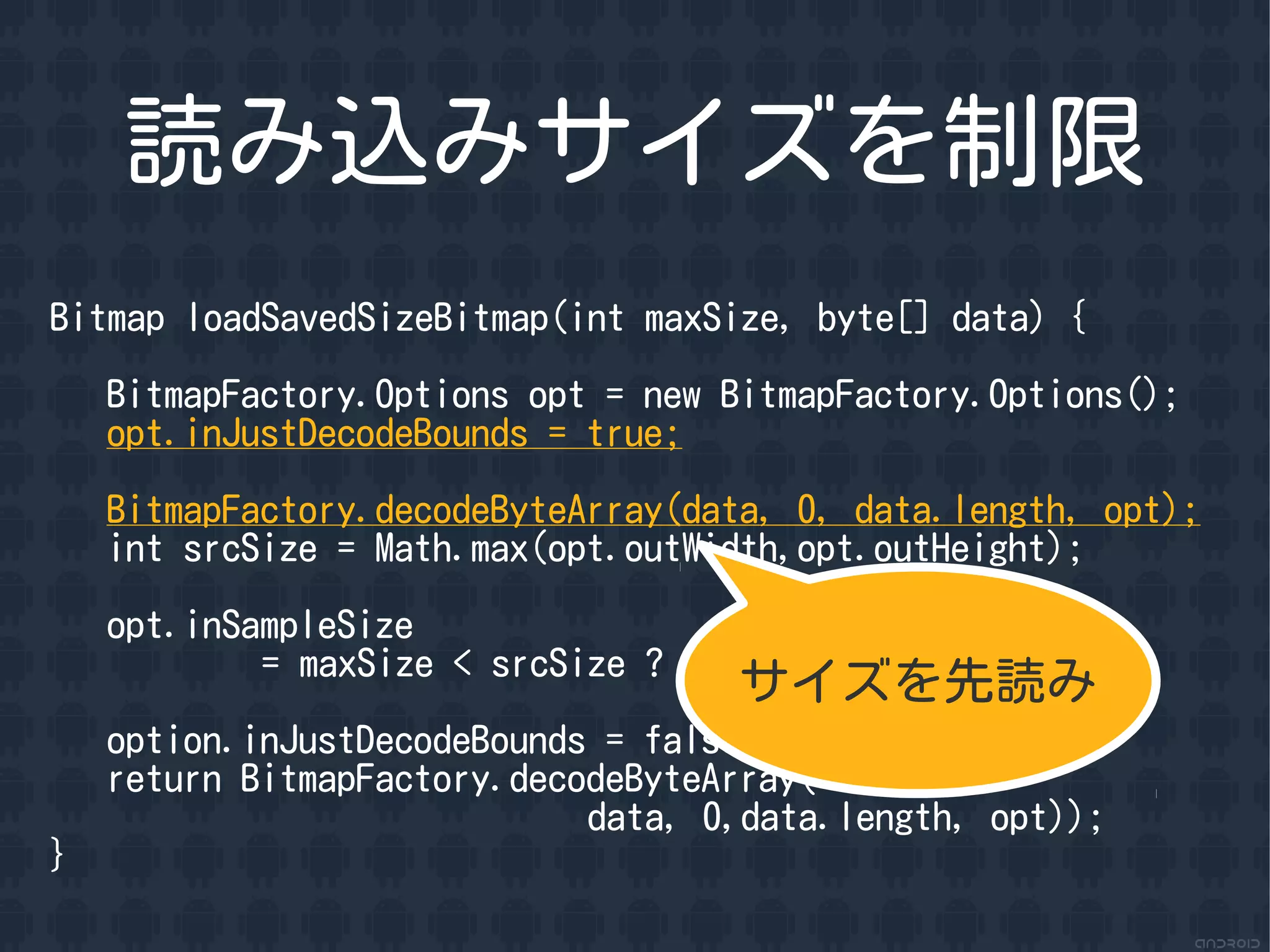 読み込みサイズを制限
Bitmap loadSavedSizeBitmap(int maxSize, byte[] data) {

    BitmapFactory.Options opt = new BitmapFactory.Options();
    opt.inJustDecodeBounds = true;

    BitmapFactory.decodeByteArray(data, 0, data.length, opt);
    int srcSize = Math.max(opt.outWidth,opt.outHeight);

    opt.inSampleSize
            = maxSize < srcSize ? (srcSize / maxSize) : 1;
                                    サイズを先読み
    option.inJustDecodeBounds = false;
    return BitmapFactory.decodeByteArray(
                             data, 0,data.length, opt));
}
 