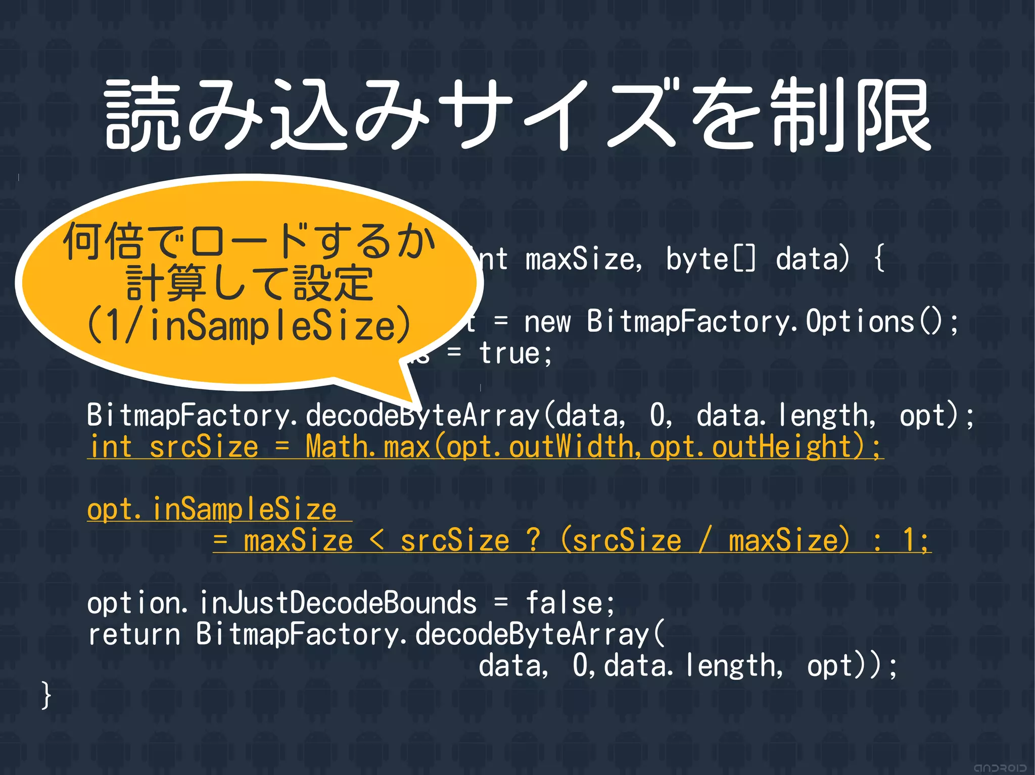 読み込みサイズを制限
 何倍でロードするか
Bitmap loadSavedSizeBitmap(int maxSize, byte[] data) {
      計算して設定
    (1/inSampleSize)
    BitmapFactory.Options opt = new BitmapFactory.Options();
    opt.inJustDecodeBounds = true;

    BitmapFactory.decodeByteArray(data, 0, data.length, opt);
    int srcSize = Math.max(opt.outWidth,opt.outHeight);

    opt.inSampleSize
            = maxSize < srcSize ? (srcSize / maxSize) : 1;

    option.inJustDecodeBounds = false;
    return BitmapFactory.decodeByteArray(
                             data, 0,data.length, opt));
}
 