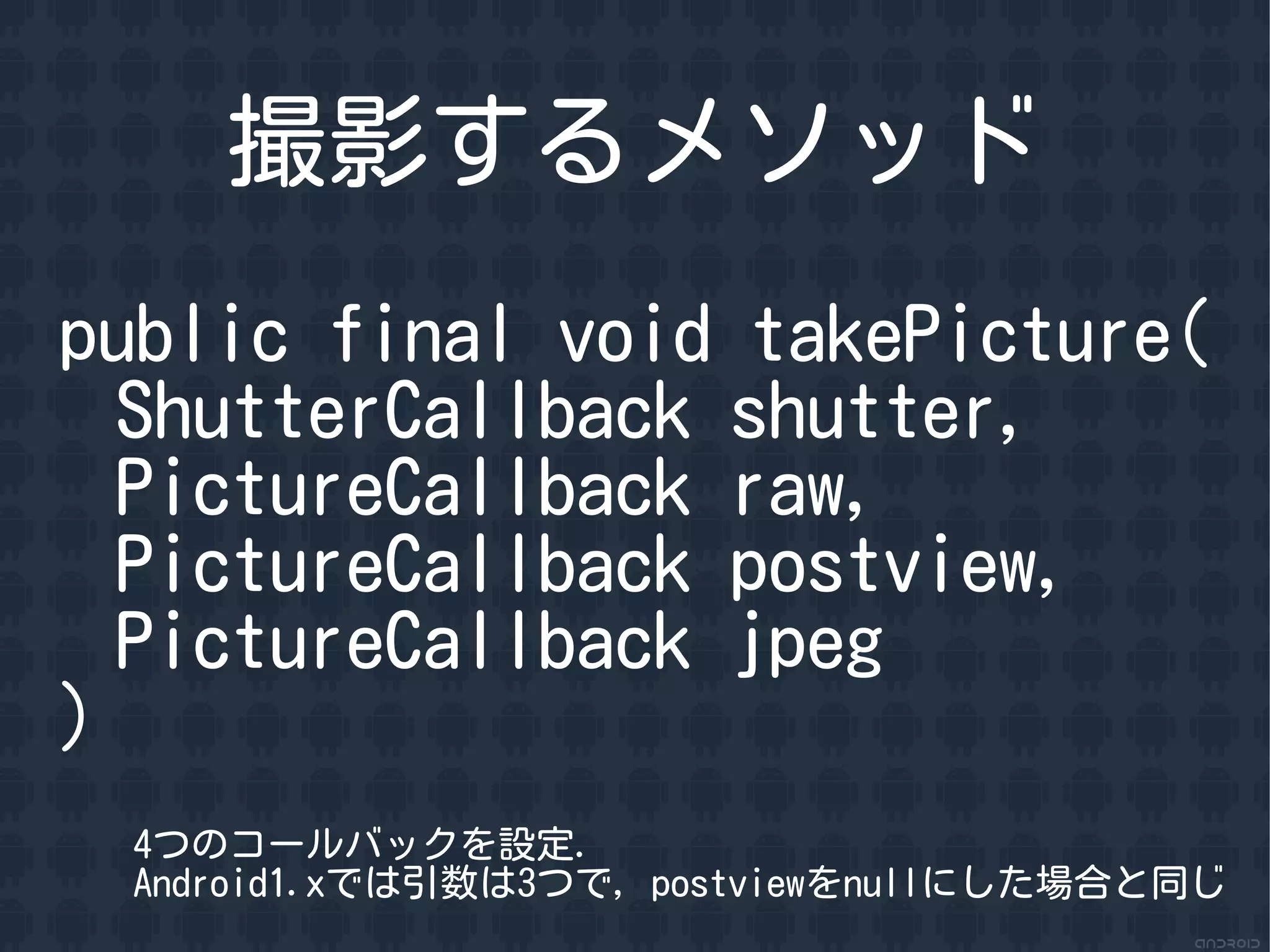 撮影するメソッド
public final void takePicture(
  ShutterCallback shutter,
  PictureCallback raw,
  PictureCallback postview,
  PictureCallback jpeg
)
 4つのコールバックを設定.
 Android1.xでは引数は3つで, postviewをnullにした場合と同じ
 