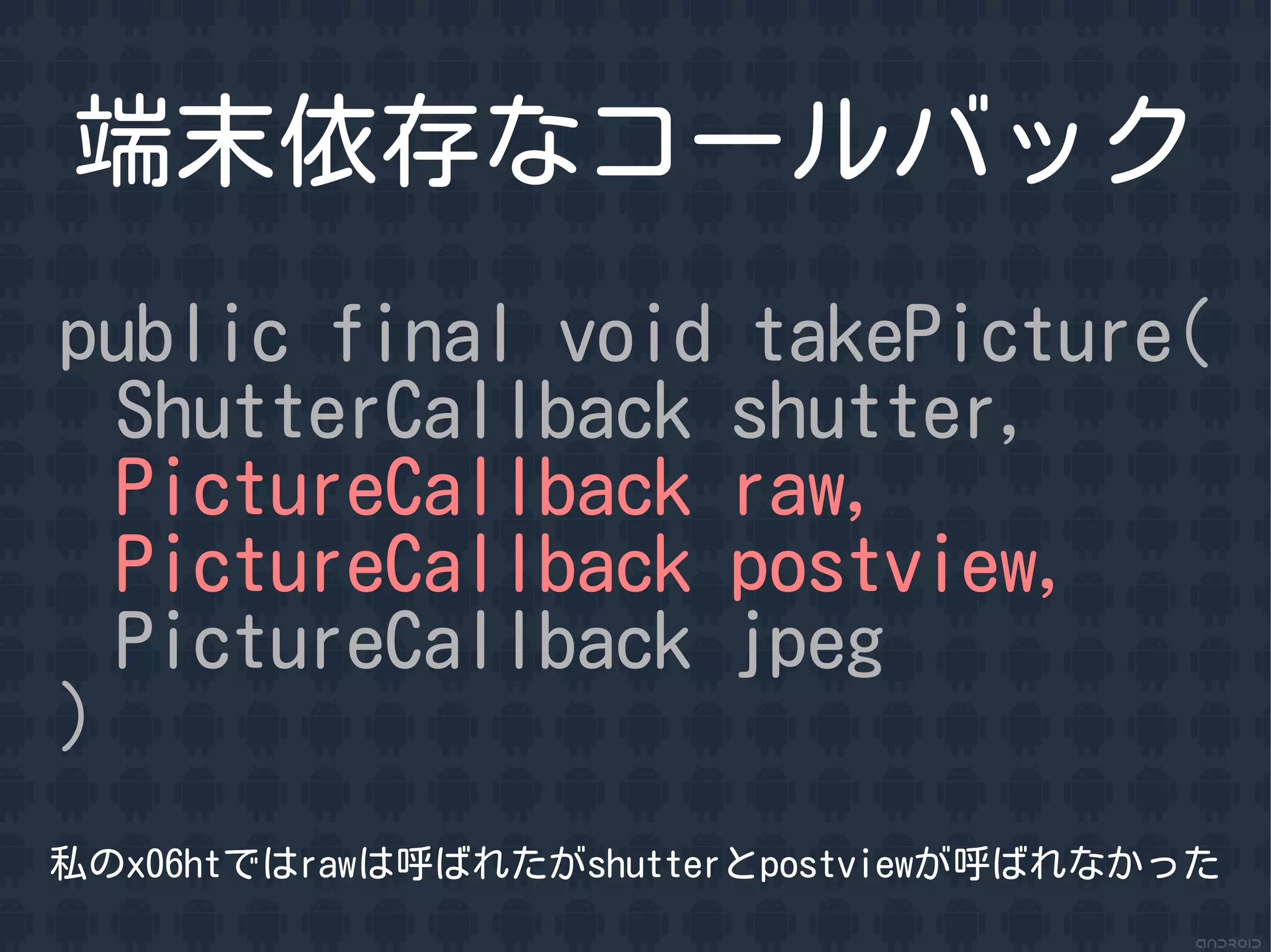 端末依存なコールバック
public final void takePicture(
  ShutterCallback shutter,
  PictureCallback raw,
  PictureCallback postview,
  PictureCallback jpeg
)
私のx06htではrawは呼ばれたがshutterとpostviewが呼ばれなかった
 