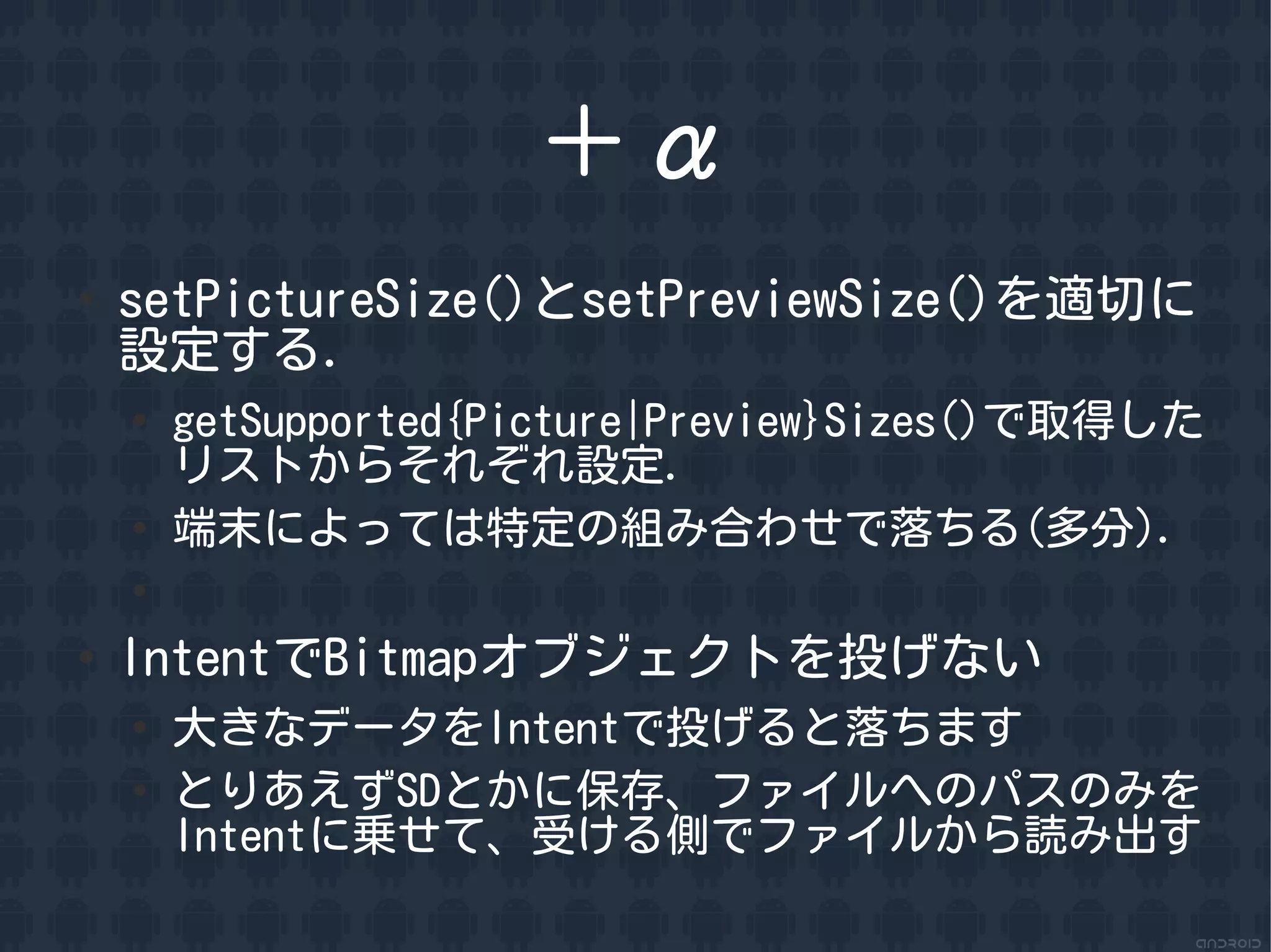 ＋&alpha;
●
    setPictureSize()とsetPreviewSize()を適切に
    設定する．
    ●
        getSupported{Picture|Preview}Sizes()で取得した
        リストからそれぞれ設定．
    ●
        端末によっては特定の組み合わせで落ちる(多分)．
    ●


●
    IntentでBitmapオブジェクトを投げない
    ●
        大きなデータをIntentで投げると落ちます
    ●
        とりあえずSDとかに保存、ファイルへのパスのみを
        Intentに乗せて、受ける側でファイルから読み出す
 