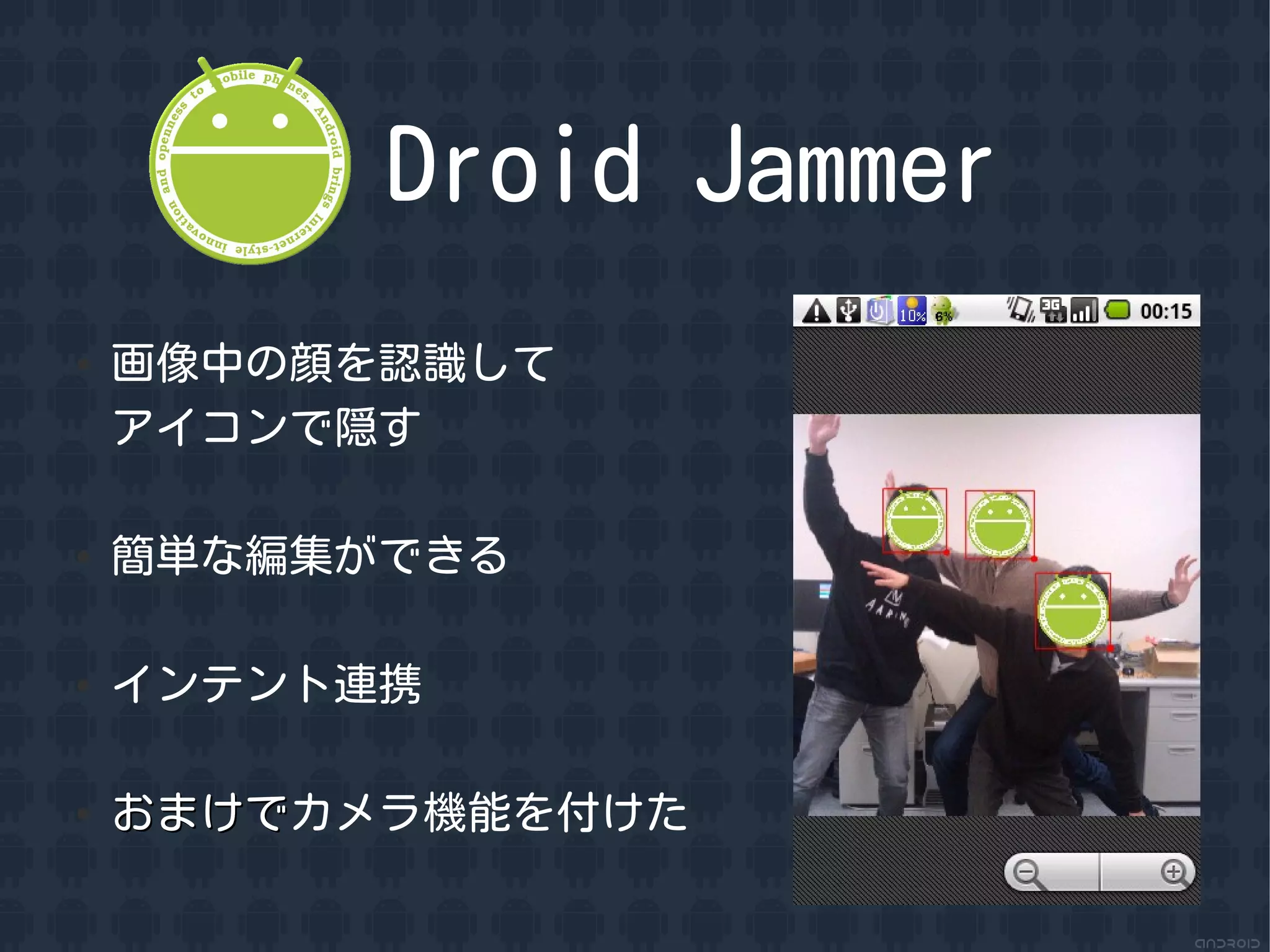 Droid Jammer
●   画像中の顔を認識して
    アイコンで隠す

●   簡単な編集ができる

●   インテント連携

●   おまけでカメラ機能を付けた
    おまけで
 