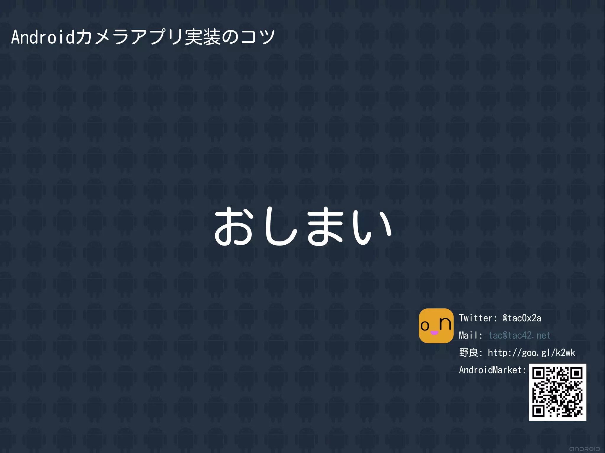 Androidカメラアプリ実装のコツ




             おしまい
                     Twitter: @tac0x2a
                     Mail: tac@tac42.net
                     野良: http://goo.gl/k2wk
                     AndroidMarket:
 