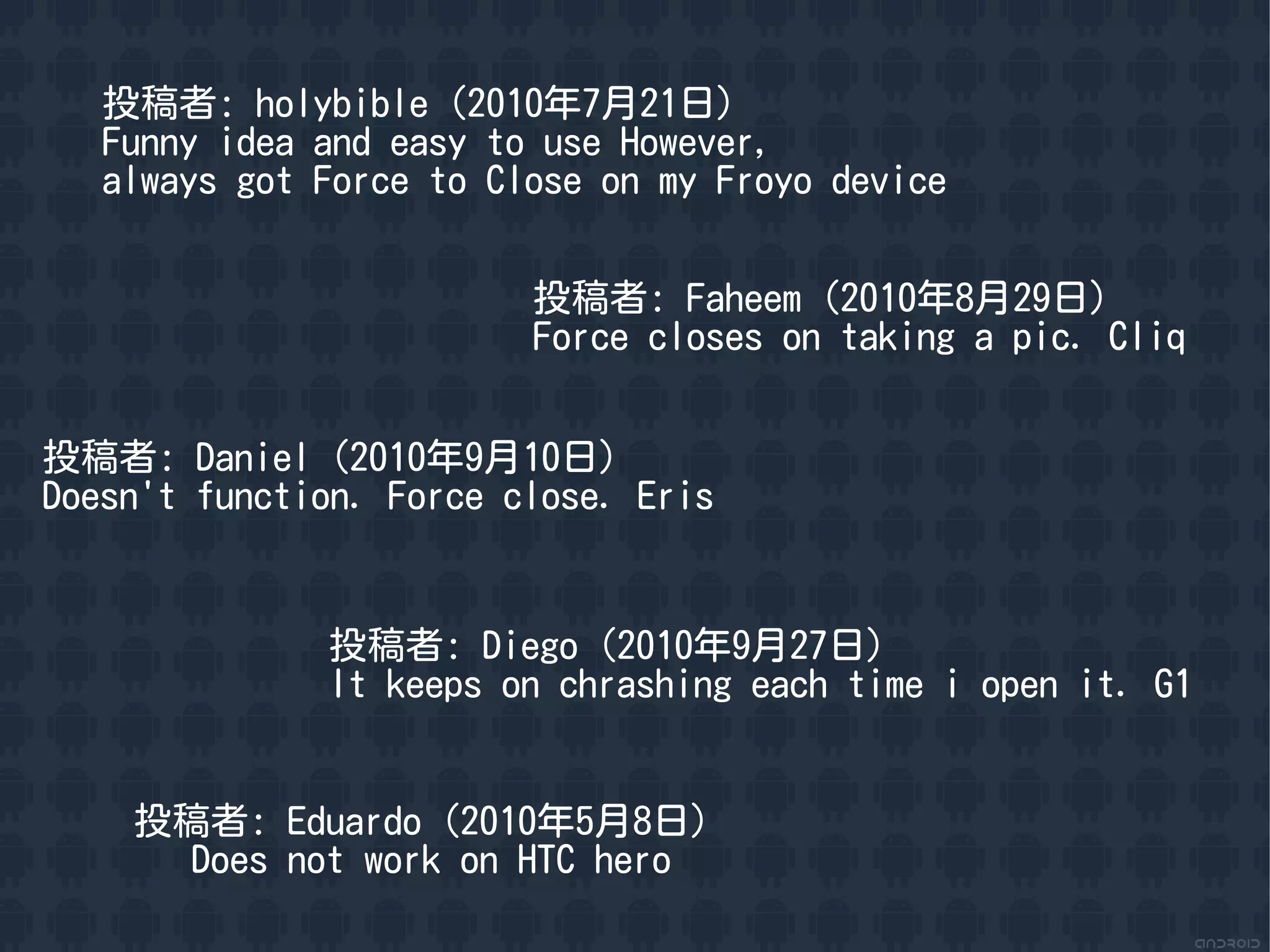 投稿者: holybible（2010年7月21日）
   Funny idea and easy to use However,
   always got Force to Close on my Froyo device


                         投稿者: Faheem（2010年8月29日）
                         Force closes on taking a pic. Cliq


投稿者: Daniel（2010年9月10日）
Doesn't function. Force close. Eris


              投稿者: Diego（2010年9月27日）
              It keeps on chrashing each time i open it. G1


    投稿者: Eduardo（2010年5月8日）
      Does not work on HTC hero
 