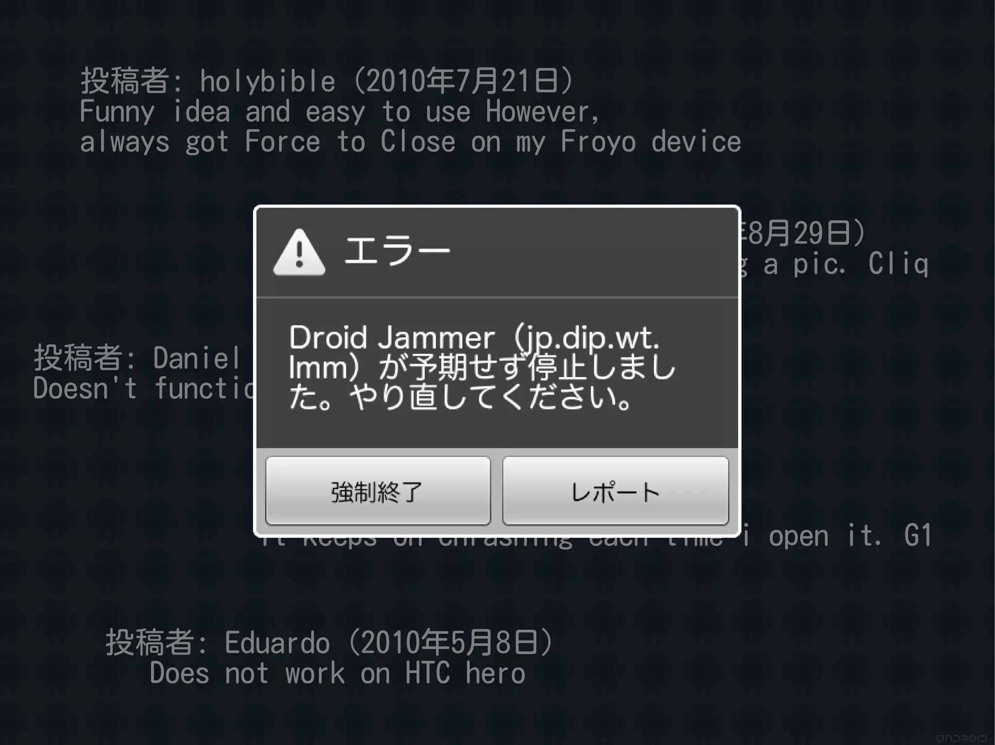 投稿者: holybible（2010年7月21日）
   Funny idea and easy to use However,
   always got Force to Close on my Froyo device


                         投稿者: Faheem（2010年8月29日）
                         Force closes on taking a pic. Cliq


投稿者: Daniel（2010年9月10日）
Doesn't function. Force close. Eris


              投稿者: Diego（2010年9月27日）
              It keeps on chrashing each time i open it. G1


    投稿者: Eduardo（2010年5月8日）
      Does not work on HTC hero
 