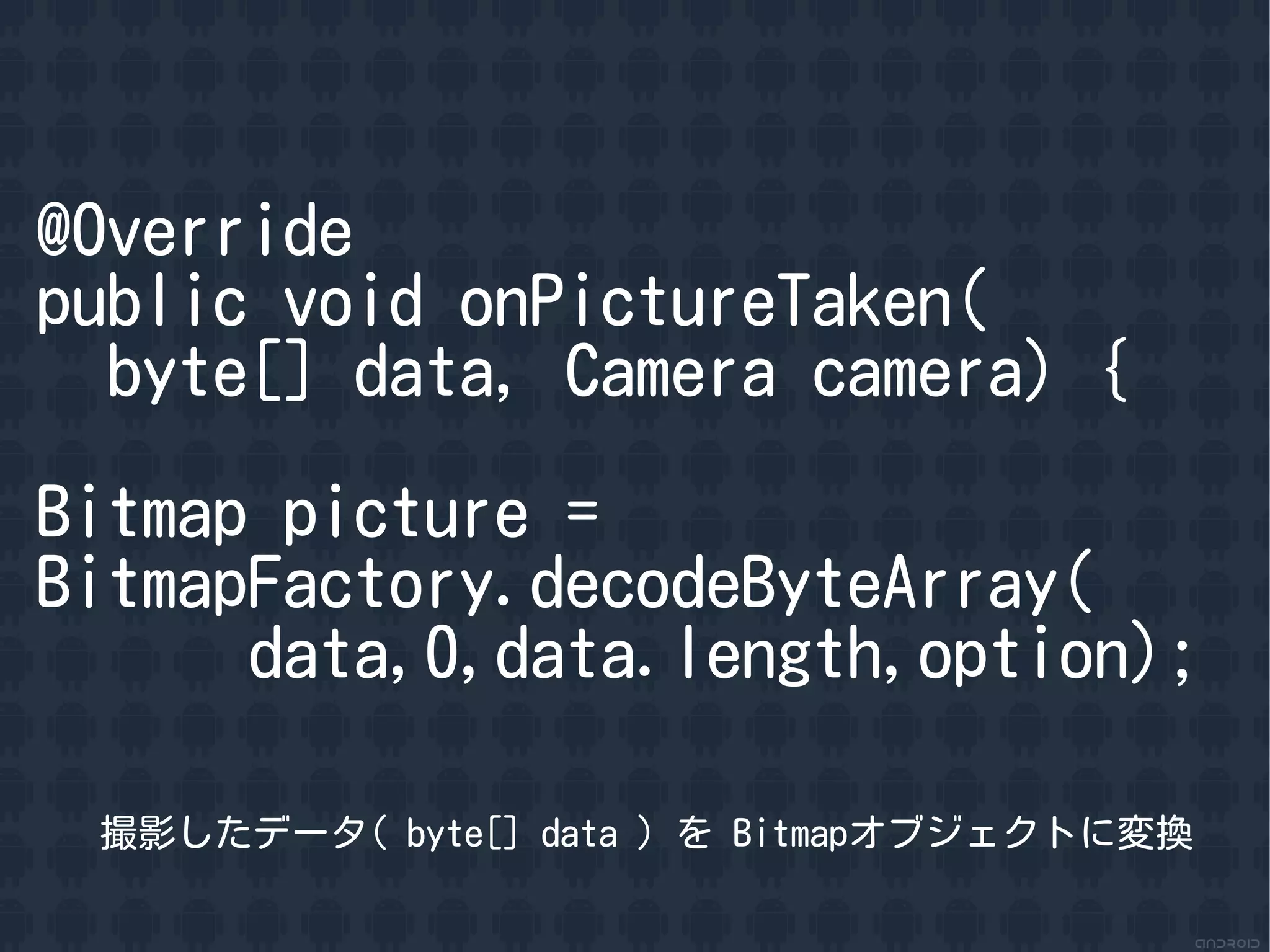 @Override
public void onPictureTaken(
  byte[] data, Camera camera) {

Bitmap picture =
BitmapFactory.decodeByteArray(
      data,0,data.length,option);

 撮影したデータ( byte[] data ) を Bitmapオブジェクトに変換
 