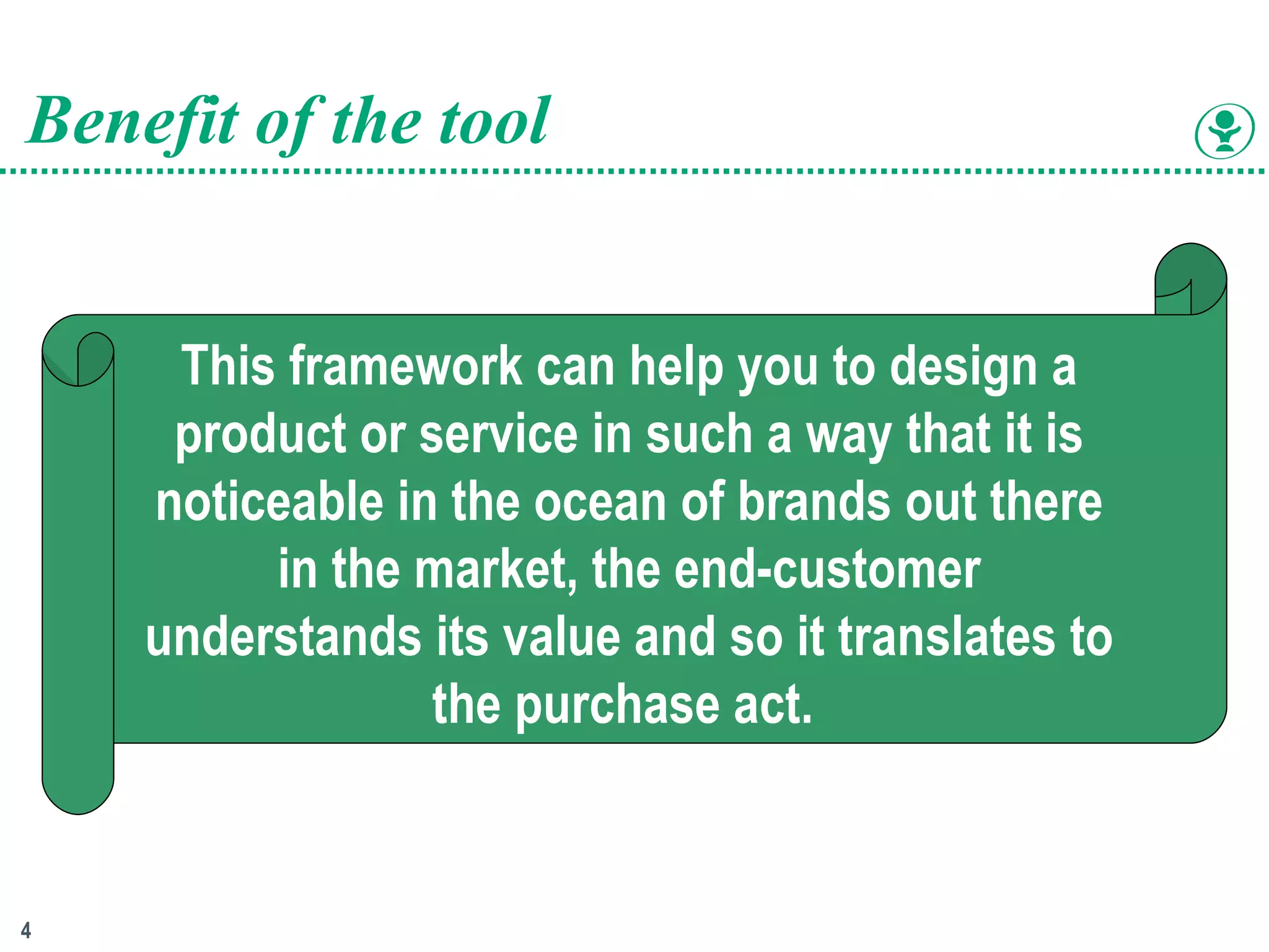 This framework can help you to design a product or service in such a way that it is noticeable in the ocean of brands out there in the market, the end-customer understands its value and so it translates to the purchase act.   Benefit of the tool 