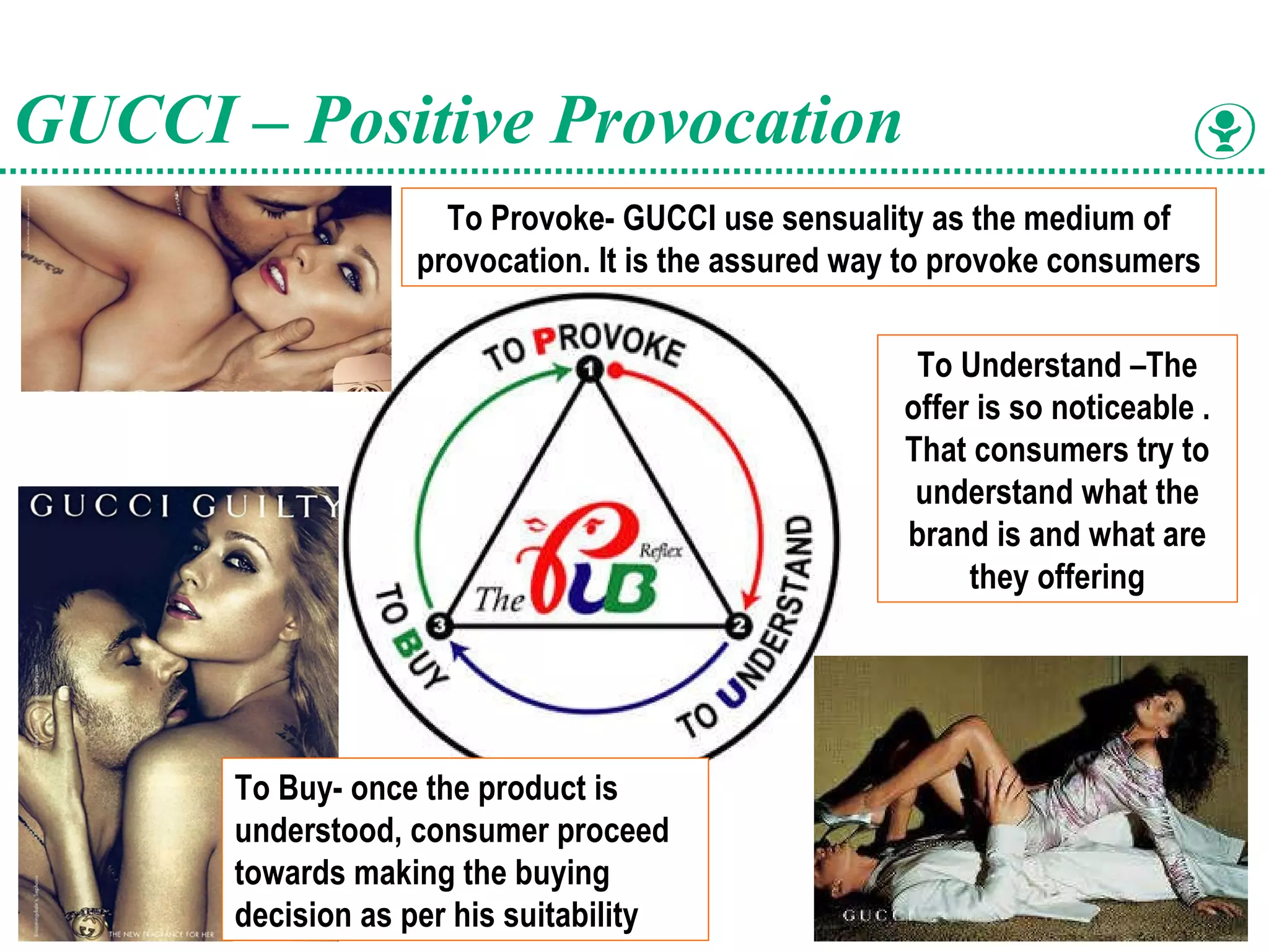 To Understand –The offer is so noticeable . That consumers try to understand what the brand is and what are they offering GUCCI – Positive Provocation To Buy- once the product is understood, consumer proceed towards making the buying decision as per his suitability   To Provoke- GUCCI use sensuality as the medium of provocation. It is the assured way to provoke consumers  