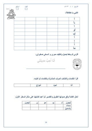 ‫لم تتقن‬    ‫أتقنت‬                                           ‫143هـ‬   ‫التاريخ: / /‬


                                                           ‫اكتبي يا خطاطة:‬

                                                                                ‫أ‬
                                                                             ‫ـأ‬
                                                                              ‫آ‬
                                                                            ‫أُو‬
                                                                            ‫إِيـ‬
                                                                               ‫أَ‬
                                                                               ‫إِ‬
                                                                              ‫أُ‬
                                                                            ‫مأْ‬ ‫َ‬
                       ‫أقرئي ثم بخط جميل ونظيف حبري و انسخي صغيرتي:‬

                         ‫أَنَا أُحب مدينَتِي‬
                               ‫ِ ُّ َ ِ‬



                     ‫أقرأ الكلمات وأكتشف الحرف المشترك بالكلمات ثم أكتبه:‬

                        ‫أَمواج‬
                          ‫ْ َ‬               ‫أُحب‬
                                            ‫ِ ُّ‬                    ‫أَنَا‬



‫أحلل الكلمة وفق صوتها الطويل والقصير ثم أعيد كتابتها على مثال السطر األول:‬

           ‫ليمون‬        ‫ن‬        ‫مو‬        ‫ـيـ‬        ‫لـ‬    ‫ليمون‬
                                                            ‫سماء‬
                                                           ‫ياسمين‬




                                   ‫60‬
 