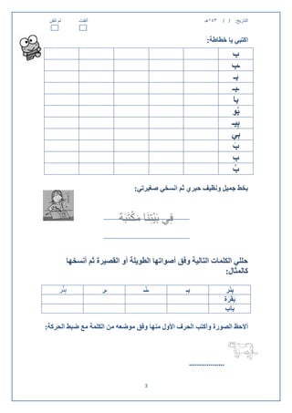 ‫لم تتقن‬       ‫أتقنت‬                                         ‫143هـ‬     ‫التاريخ: / /‬


                                                              ‫اكتبي يا خطاطة:‬
                                                                           ‫ب‬
                                                                           ‫ـب‬
                                                                             ‫بـ‬
                                                                           ‫ـبـ‬
                                                                             ‫با‬
                                                                           ‫بُو‬
                                                                           ‫بِيـ‬
                                                                           ‫بِي‬
                                                                           ‫ب‬   ‫َ‬
                                                                           ‫ب‬
                                                                           ‫ِ‬
                                                                           ‫ب‬ ‫ُ‬
                                 ‫بخط جميل ونظيف حبري ثم انسخي صغيرتي:‬


                                 ‫ْ َْ‬
                            ‫فِي بَيتِنَا مكتَبَة‬


           ‫حللي الكلمات التالية وفق أصواتها الطويلة أو القصيرة ثم أنسخها‬
                                                                ‫كالمثال:‬
       ‫ْ‬
      ‫بِئر‬             ‫ـر‬            ‫ـئْـ‬          ‫بـ ِ‬                 ‫بِئْر‬
                                                                       ‫بَقَرة‬
                                                                         ‫َ‬
                                                                       ‫بَاب‬

‫أالحظ الصورة وأكتب الحرف األول منها وفق موضعه من الكلمة مع ضبط الحركة:‬



                                                      ‫..................‬

                                     ‫3‬
 