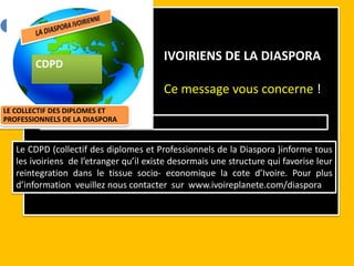 Vous êtes une PME, un particulier



                                           IVOIRIENS DE LA DIASPORA
        CDPD

                                           Ce message vous concerne !
LE COLLECTIF DES DIPLOMES ET
PROFESSIONNELS DE LA DIASPORA
            VNNONCE’’ et remplissez le f


   Le CDPD (collectif des diplomes et Professionnels de la Diaspora )informe tous
   les ivoiriens de l’etranger qu’il existe desormais une structure qui favorise leur
   reintegration dans le tissue socio- economique la cote d’Ivoire. Pour plus
   d’information veuillez nous contacter sur www.ivoireplanete.com/diaspora
 