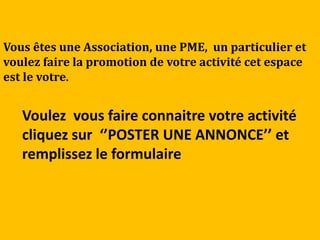 Vous êtes une Association, une PME, un particulier et
voulez faire la promotion de votre activité cet espace
est le votre.


   Voulez vous faire connaitre votre activité
   cliquez sur ‘’POSTER UNE ANNONCE’’ et
   remplissez le formulaire
 