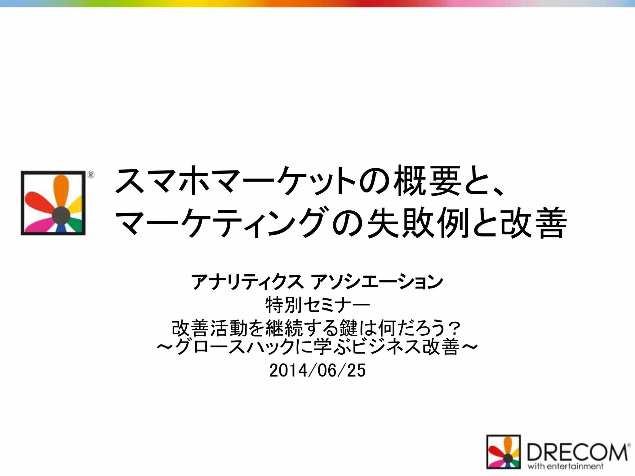 スマホマーケットの概要と、
マーケティングの失敗例と改善
アナリティクス アソシエーション
特別セミナー
改善活動を継続する鍵は何だろう？
～グロースハックに学ぶビジネス改善～
2014/06/25
 