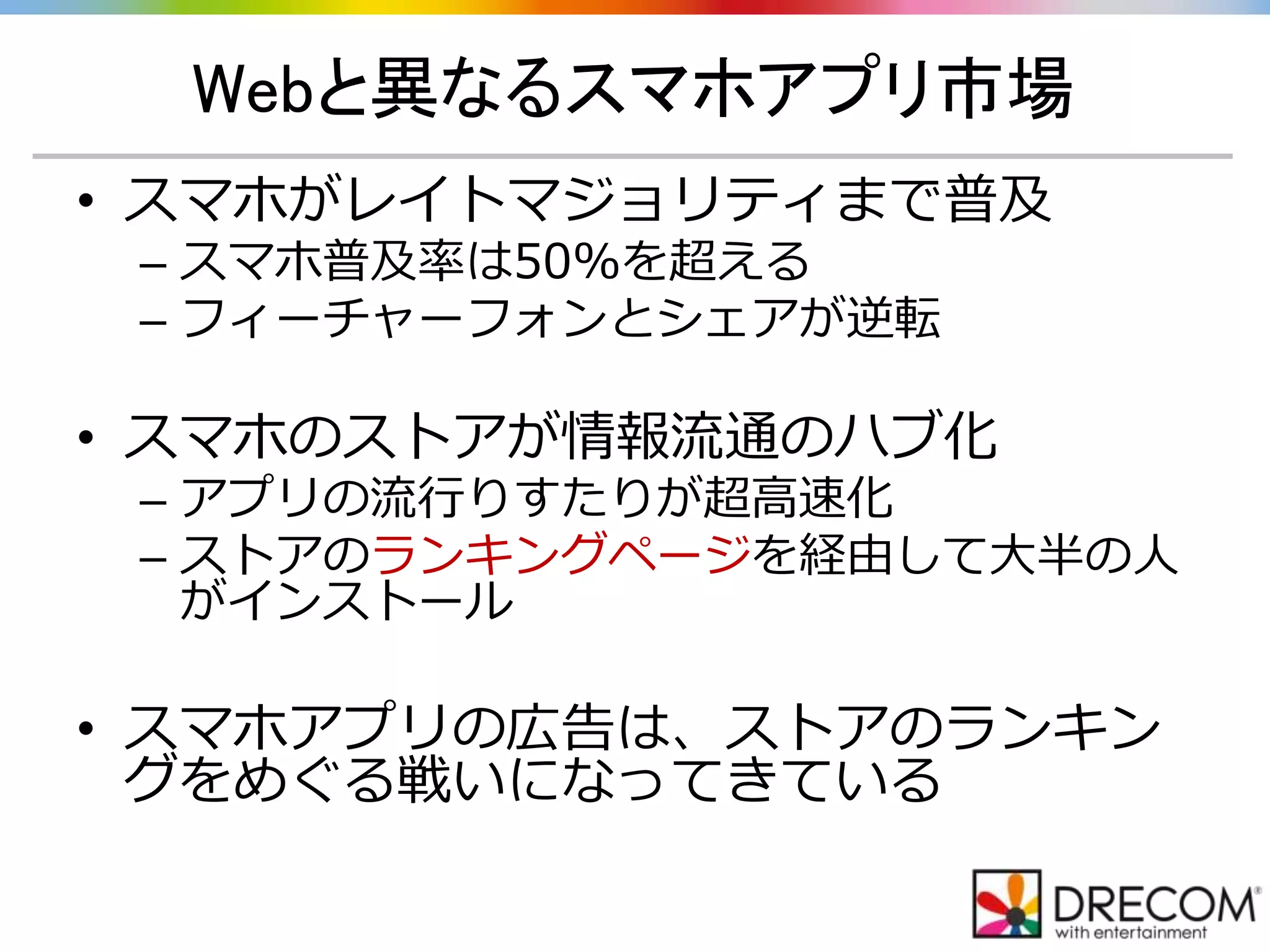 Webと異なるスマホアプリ市場
• スマホがレイトマジョリティまで普及
– スマホ普及率は50%を超える
– フィーチャーフォンとシェアが逆転
• スマホのストアが情報流通のハブ化
– アプリの流行りすたりが超高速化
– ストアのランキングページを経由して大半の人
がインストール
• スマホアプリの広告は、ストアのランキン
グをめぐる戦いになってきている
 