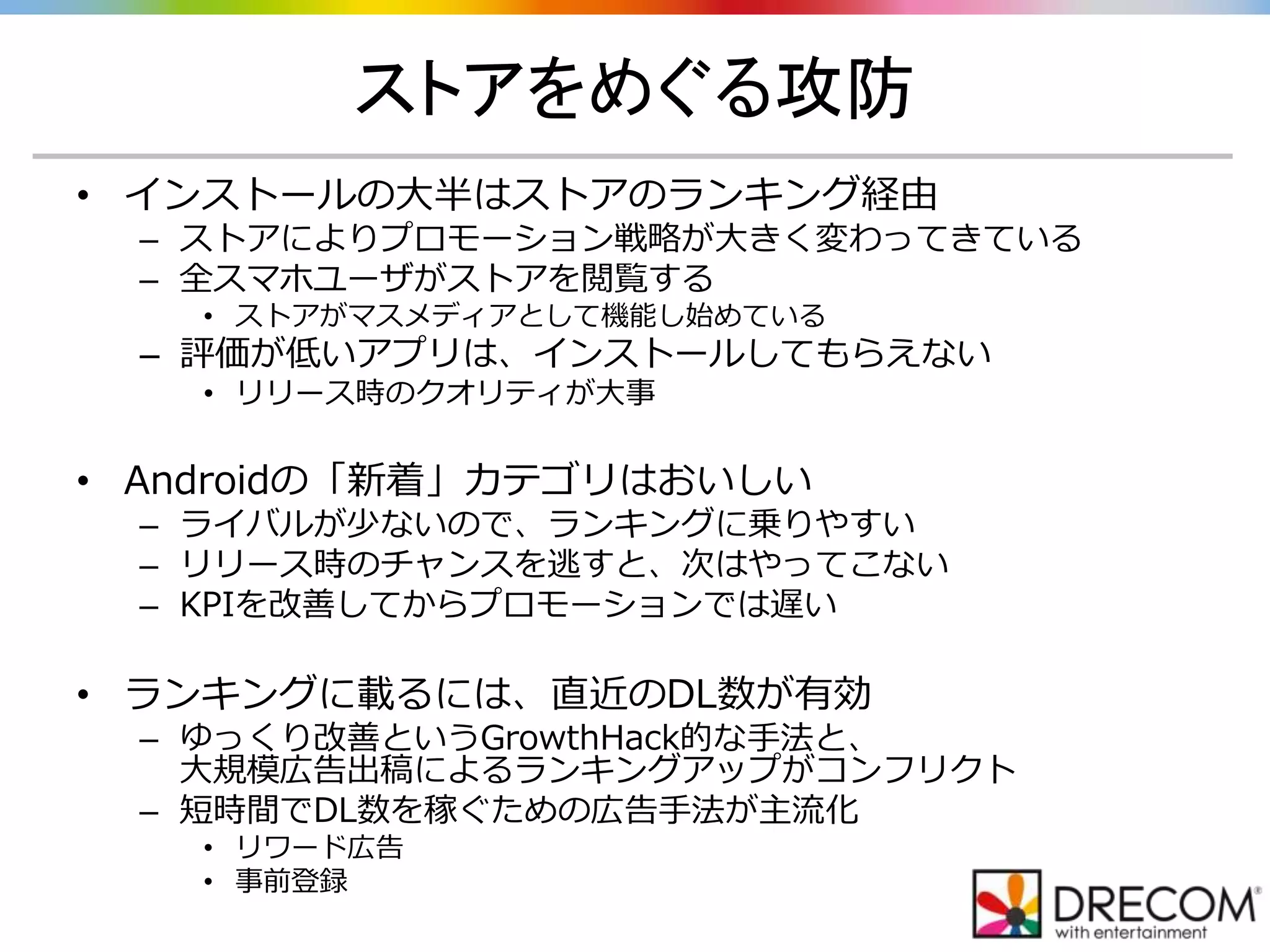 ストアをめぐる攻防
• インストールの大半はストアのランキング経由
– ストアによりプロモーション戦略が大きく変わってきている
– 全スマホユーザがストアを閲覧する
• ストアがマスメディアとして機能し始めている
– 評価が低いアプリは、インストールしてもらえない
• リリース時のクオリティが大事
• Androidの「新着」カテゴリはおいしい
– ライバルが少ないので、ランキングに乗りやすい
– リリース時のチャンスを逃すと、次はやってこない
– KPIを改善してからプロモーションでは遅い
• ランキングに載るには、直近のDL数が有効
– ゆっくり改善というGrowthHack的な手法と、
大規模広告出稿によるランキングアップがコンフリクト
– 短時間でDL数を稼ぐための広告手法が主流化
• リワード広告
• 事前登録
 