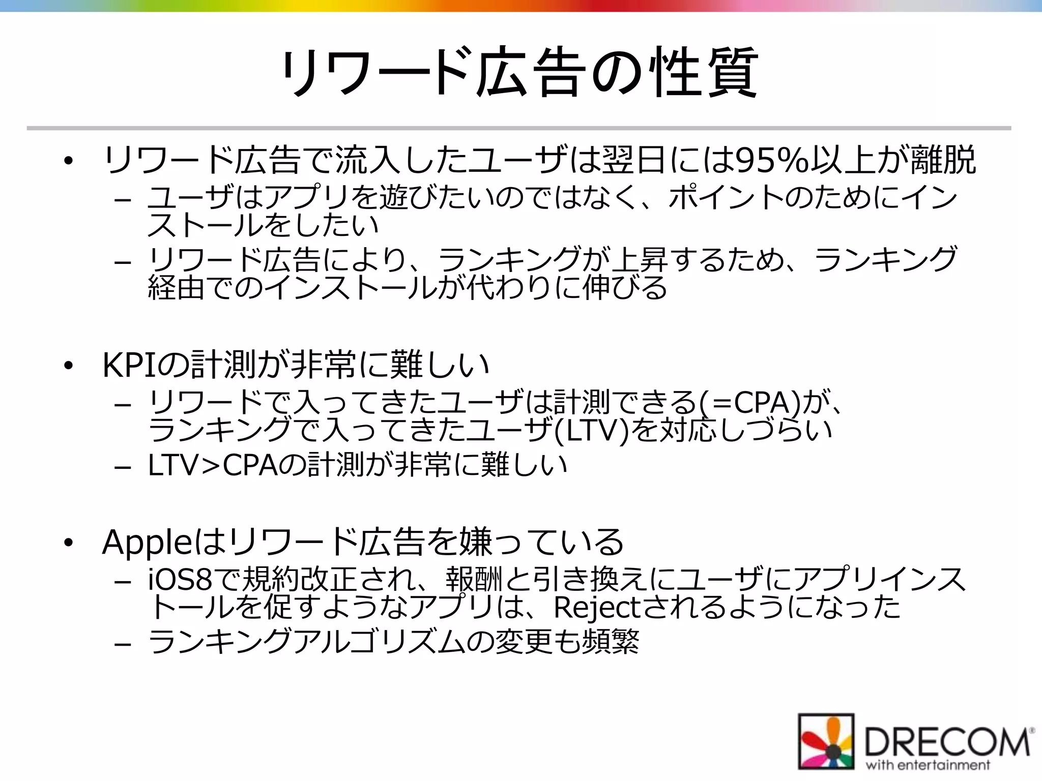 リワード広告の性質
• リワード広告で流入したユーザは翌日には95%以上が離脱
– ユーザはアプリを遊びたいのではなく、ポイントのためにイン
ストールをしたい
– リワード広告により、ランキングが上昇するため、ランキング
経由でのインストールが代わりに伸びる
• KPIの計測が非常に難しい
– リワードで入ってきたユーザは計測できる(=CPA)が、
ランキングで入ってきたユーザ(LTV)を対応しづらい
– LTV>CPAの計測が非常に難しい
• Appleはリワード広告を嫌っている
– iOS8で規約改正され、報酬と引き換えにユーザにアプリインス
トールを促すようなアプリは、Rejectされるようになった
– ランキングアルゴリズムの変更も頻繁
 
