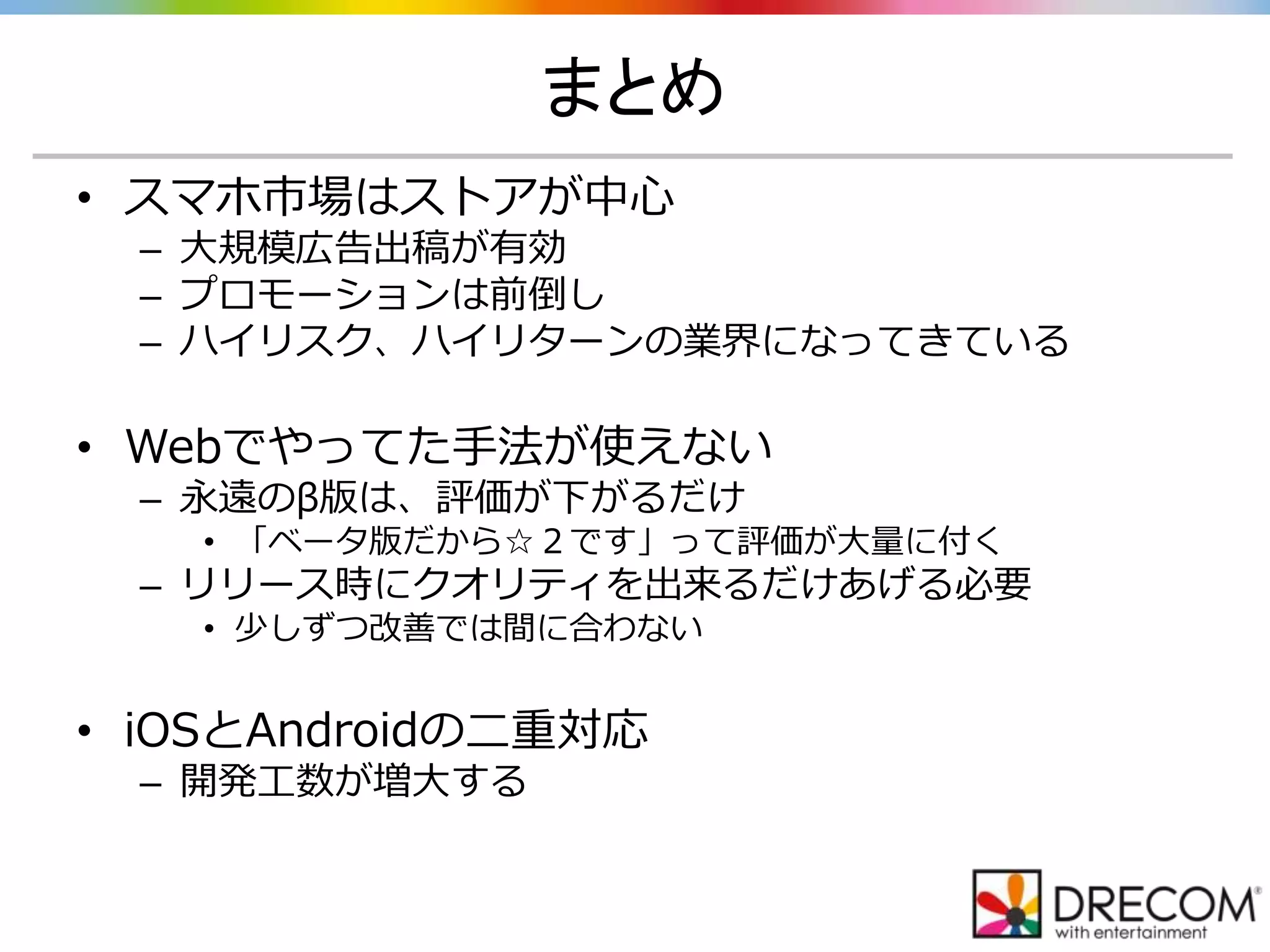 まとめ
• スマホ市場はストアが中心
– 大規模広告出稿が有効
– プロモーションは前倒し
– ハイリスク、ハイリターンの業界になってきている
• Webでやってた手法が使えない
– 永遠のβ版は、評価が下がるだけ
• 「ベータ版だから☆２です」って評価が大量に付く
– リリース時にクオリティを出来るだけあげる必要
• 少しずつ改善では間に合わない
• iOSとAndroidの二重対応
– 開発工数が増大する
 