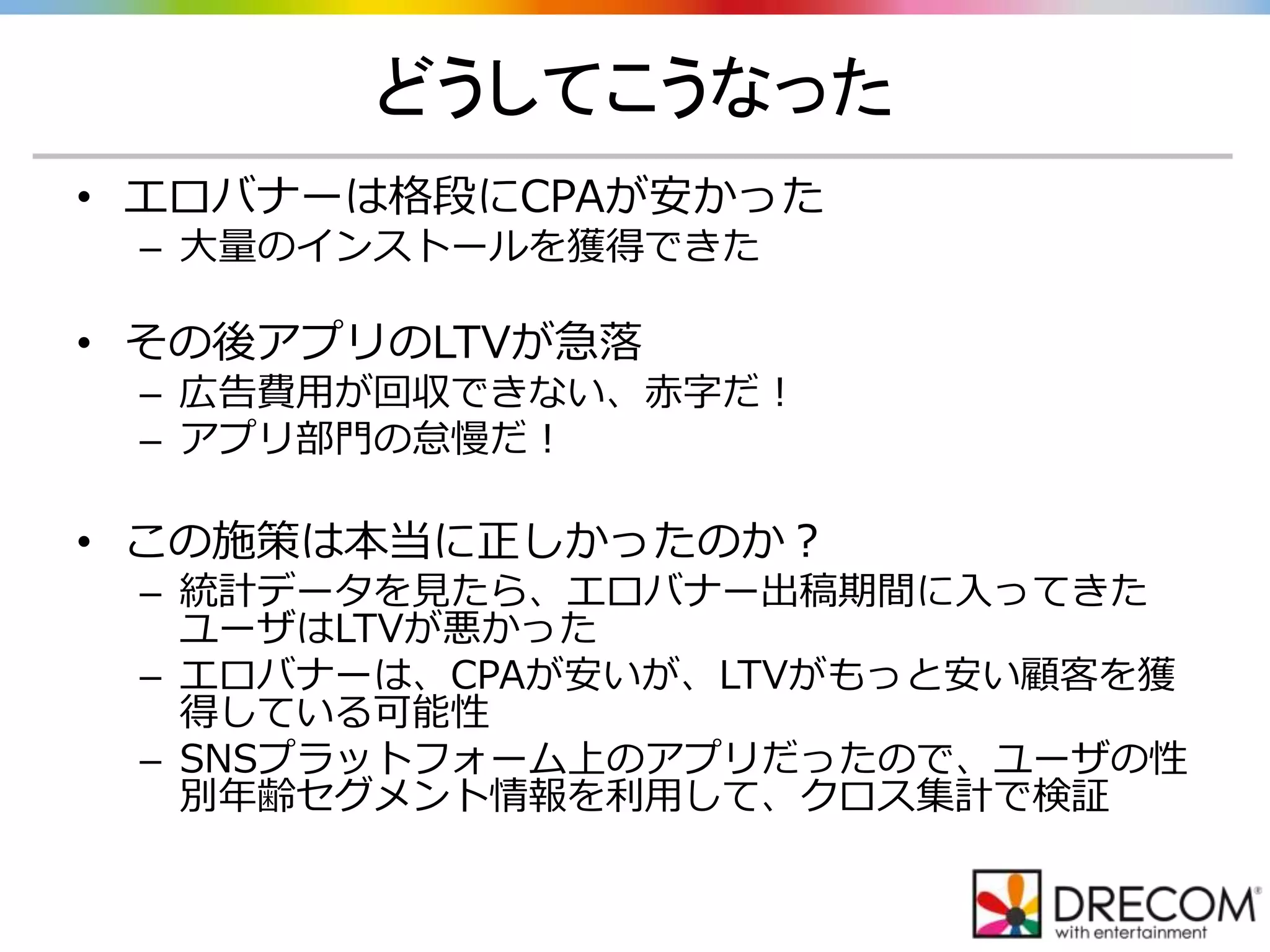どうしてこうなった
• エロバナーは格段にCPAが安かった
– 大量のインストールを獲得できた
• その後アプリのLTVが急落
– 広告費用が回収できない、赤字だ！
– アプリ部門の怠慢だ！
• この施策は本当に正しかったのか？
– 統計データを見たら、エロバナー出稿期間に入ってきた
ユーザはLTVが悪かった
– エロバナーは、CPAが安いが、LTVがもっと安い顧客を獲
得している可能性
– SNSプラットフォーム上のアプリだったので、ユーザの性
別年齢セグメント情報を利用して、クロス集計で検証
 