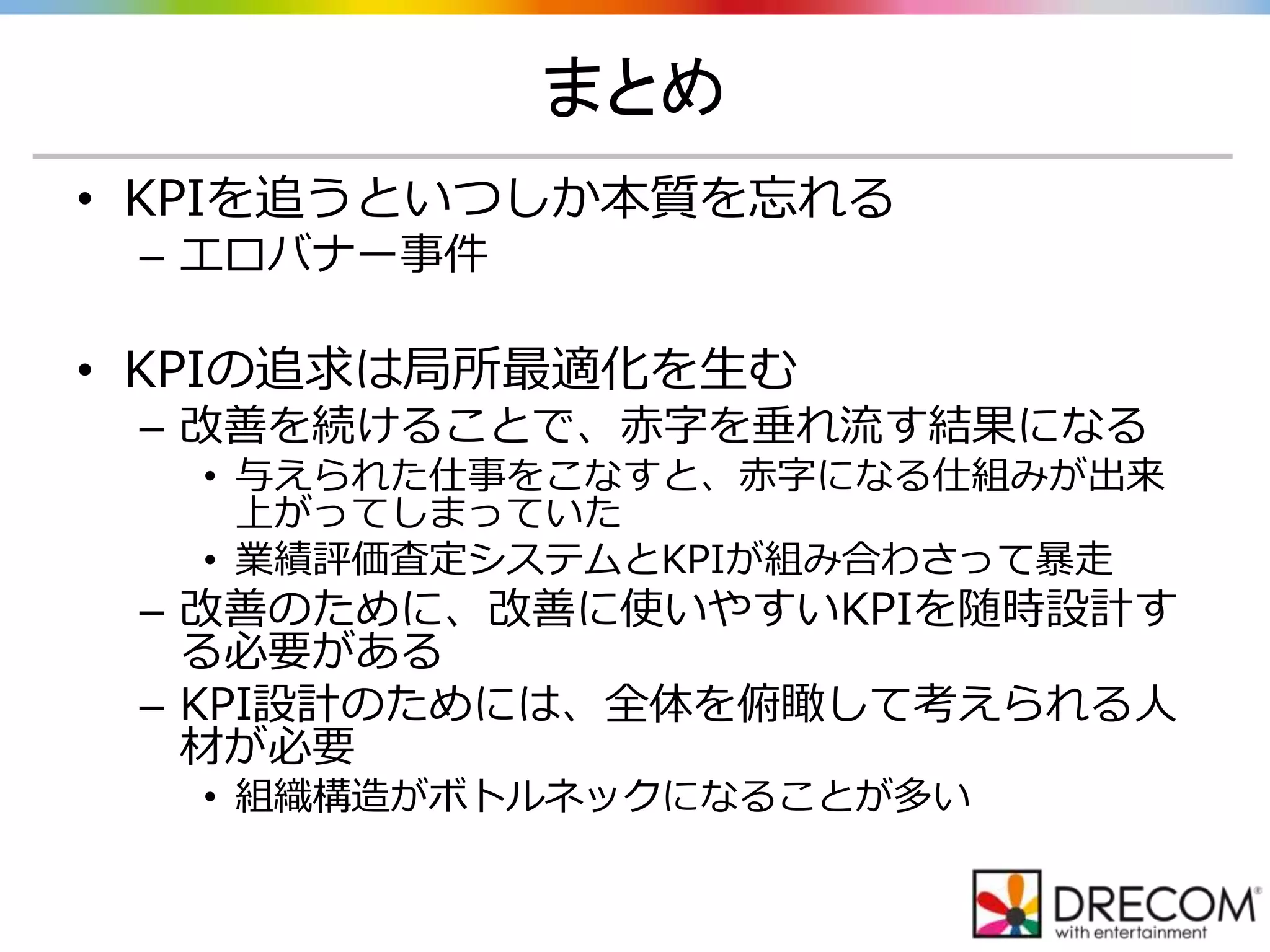まとめ
• KPIを追うといつしか本質を忘れる
– エロバナー事件
• KPIの追求は局所最適化を生む
– 改善を続けることで、赤字を垂れ流す結果になる
• 与えられた仕事をこなすと、赤字になる仕組みが出来
上がってしまっていた
• 業績評価査定システムとKPIが組み合わさって暴走
– 改善のために、改善に使いやすいKPIを随時設計す
る必要がある
– KPI設計のためには、全体を俯瞰して考えられる人
材が必要
• 組織構造がボトルネックになることが多い
 