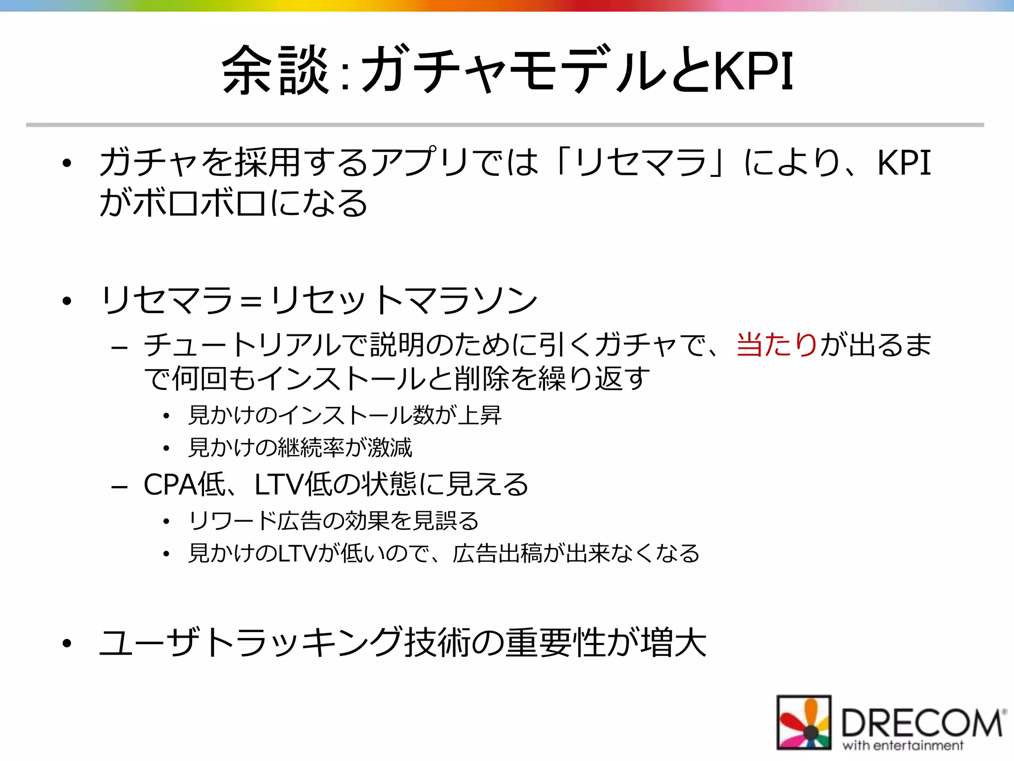 余談：ガチャモデルとKPI
• ガチャを採用するアプリでは「リセマラ」により、KPI
がボロボロになる
• リセマラ＝リセットマラソン
– チュートリアルで説明のために引くガチャで、当たりが出るま
で何回もインストールと削除を繰り返す
• 見かけのインストール数が上昇
• 見かけの継続率が激減
– CPA低、LTV低の状態に見える
• リワード広告の効果を見誤る
• 見かけのLTVが低いので、広告出稿が出来なくなる
• ユーザトラッキング技術の重要性が増大
 