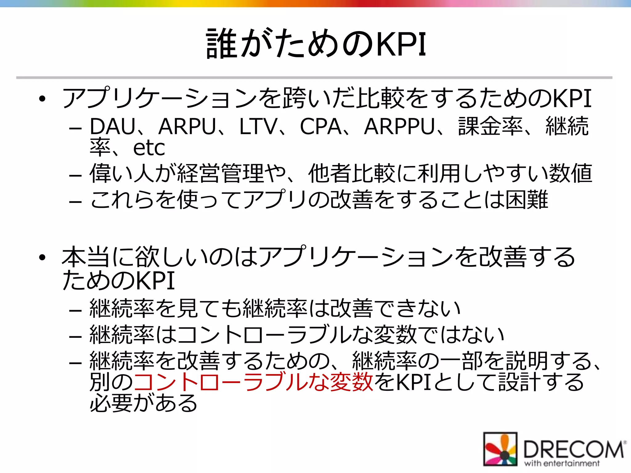 誰がためのKPI
• アプリケーションを跨いだ比較をするためのKPI
– DAU、ARPU、LTV、CPA、ARPPU、課金率、継続
率、etc
– 偉い人が経営管理や、他者比較に利用しやすい数値
– これらを使ってアプリの改善をすることは困難
• 本当に欲しいのはアプリケーションを改善する
ためのKPI
– 継続率を見ても継続率は改善できない
– 継続率はコントローラブルな変数ではない
– 継続率を改善するための、継続率の一部を説明する、
別のコントローラブルな変数をKPIとして設計する
必要がある
 