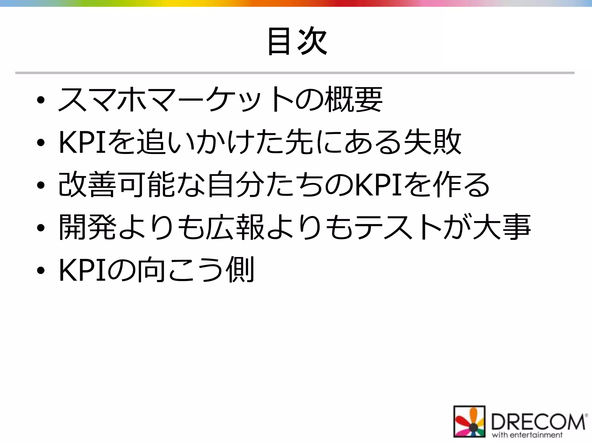 目次
• スマホマーケットの概要
• KPIを追いかけた先にある失敗
• 改善可能な自分たちのKPIを作る
• 開発よりも広報よりもテストが大事
• KPIの向こう側
 