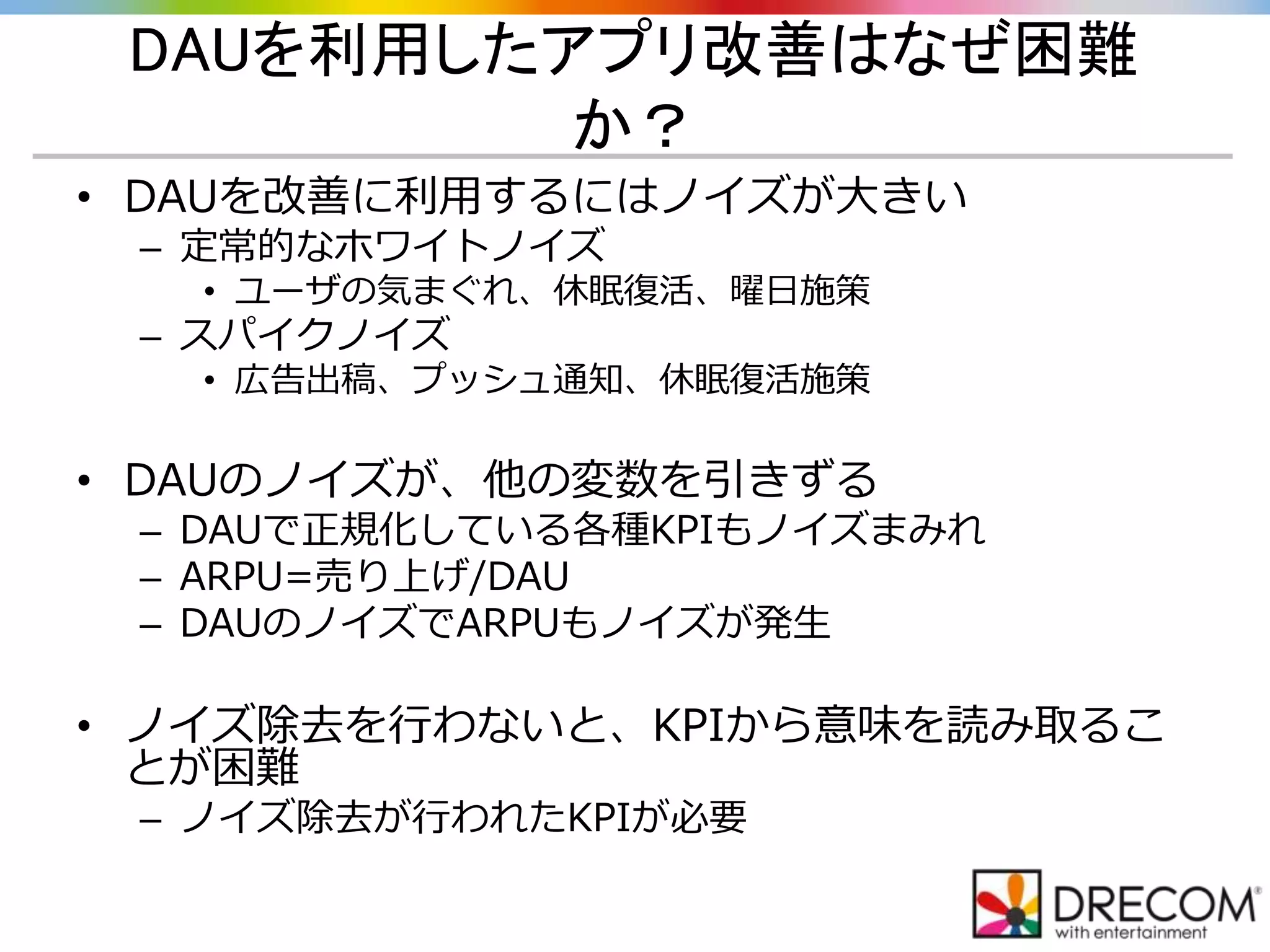 DAUを利用したアプリ改善はなぜ困難
か？
• DAUを改善に利用するにはノイズが大きい
– 定常的なホワイトノイズ
• ユーザの気まぐれ、休眠復活、曜日施策
– スパイクノイズ
• 広告出稿、プッシュ通知、休眠復活施策
• DAUのノイズが、他の変数を引きずる
– DAUで正規化している各種KPIもノイズまみれ
– ARPU=売り上げ/DAU
– DAUのノイズでARPUもノイズが発生
• ノイズ除去を行わないと、KPIから意味を読み取るこ
とが困難
– ノイズ除去が行われたKPIが必要
 