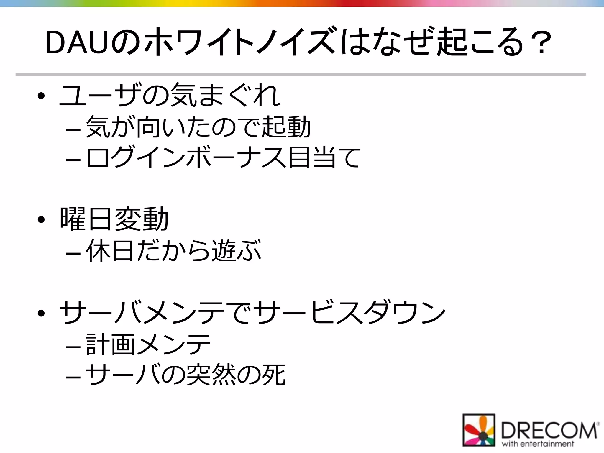DAUのホワイトノイズはなぜ起こる？
• ユーザの気まぐれ
– 気が向いたので起動
– ログインボーナス目当て
• 曜日変動
– 休日だから遊ぶ
• サーバメンテでサービスダウン
– 計画メンテ
– サーバの突然の死
 