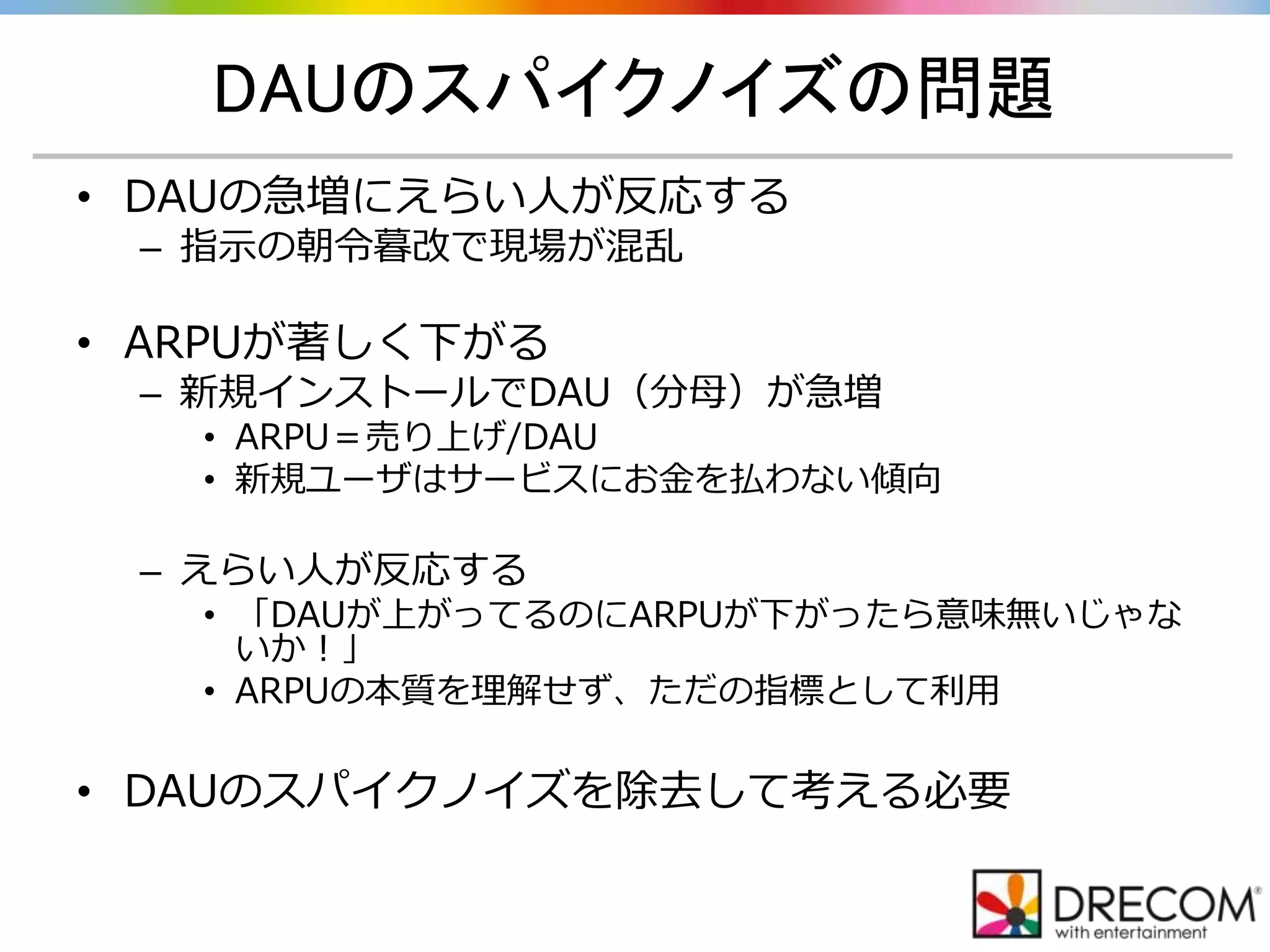 DAUのスパイクノイズの問題
• DAUの急増にえらい人が反応する
– 指示の朝令暮改で現場が混乱
• ARPUが著しく下がる
– 新規インストールでDAU（分母）が急増
• ARPU＝売り上げ/DAU
• 新規ユーザはサービスにお金を払わない傾向
– えらい人が反応する
• 「DAUが上がってるのにARPUが下がったら意味無いじゃな
いか！」
• ARPUの本質を理解せず、ただの指標として利用
• DAUのスパイクノイズを除去して考える必要
 