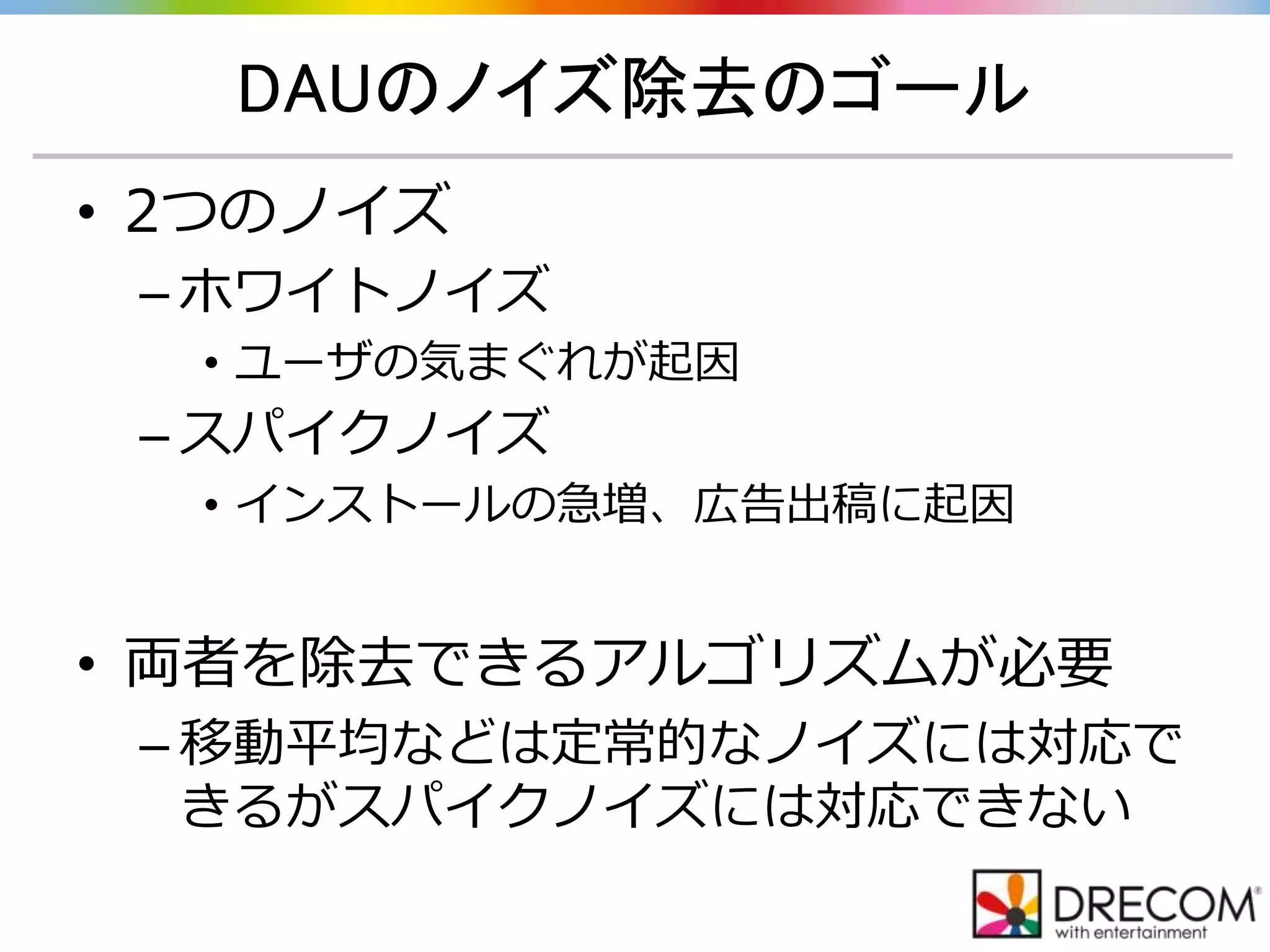 DAUのノイズ除去のゴール
• 2つのノイズ
– ホワイトノイズ
• ユーザの気まぐれが起因
– スパイクノイズ
• インストールの急増、広告出稿に起因
• 両者を除去できるアルゴリズムが必要
– 移動平均などは定常的なノイズには対応で
きるがスパイクノイズには対応できない
 
