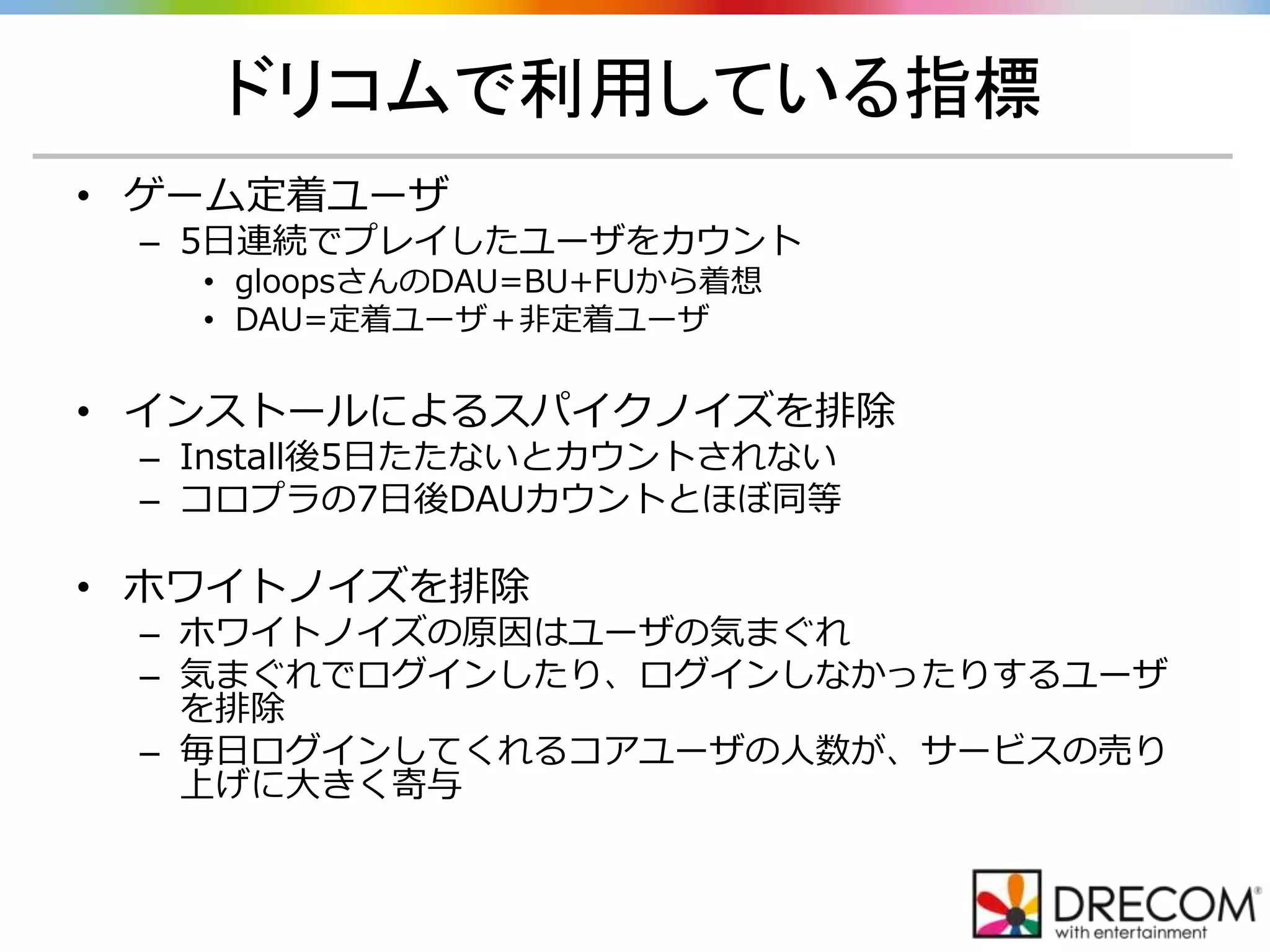 ドリコムで利用している指標
• ゲーム定着ユーザ
– 5日連続でプレイしたユーザをカウント
• gloopsさんのDAU=BU+FUから着想
• DAU=定着ユーザ＋非定着ユーザ
• インストールによるスパイクノイズを排除
– Install後5日たたないとカウントされない
– コロプラの7日後DAUカウントとほぼ同等
• ホワイトノイズを排除
– ホワイトノイズの原因はユーザの気まぐれ
– 気まぐれでログインしたり、ログインしなかったりするユーザ
を排除
– 毎日ログインしてくれるコアユーザの人数が、サービスの売り
上げに大きく寄与
 