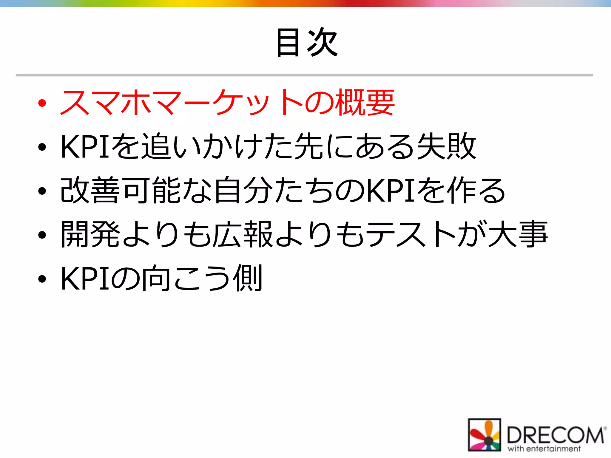 目次
• スマホマーケットの概要
• KPIを追いかけた先にある失敗
• 改善可能な自分たちのKPIを作る
• 開発よりも広報よりもテストが大事
• KPIの向こう側
 