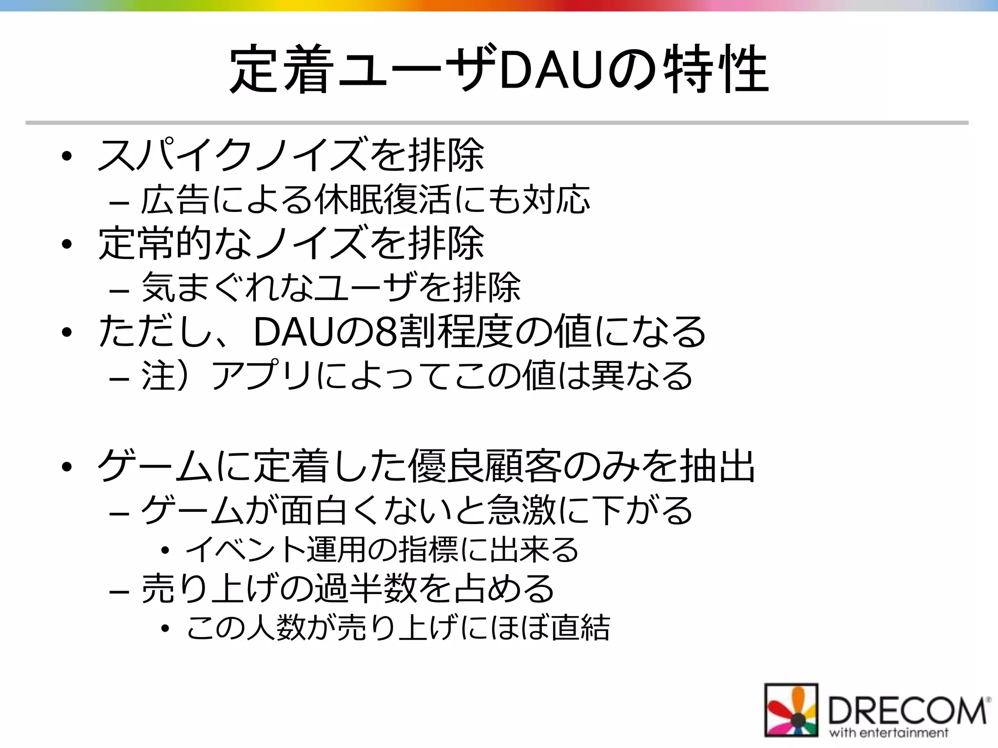 定着ユーザDAUの特性
• スパイクノイズを排除
– 広告による休眠復活にも対応
• 定常的なノイズを排除
– 気まぐれなユーザを排除
• ただし、DAUの8割程度の値になる
– 注）アプリによってこの値は異なる
• ゲームに定着した優良顧客のみを抽出
– ゲームが面白くないと急激に下がる
• イベント運用の指標に出来る
– 売り上げの過半数を占める
• この人数が売り上げにほぼ直結
 