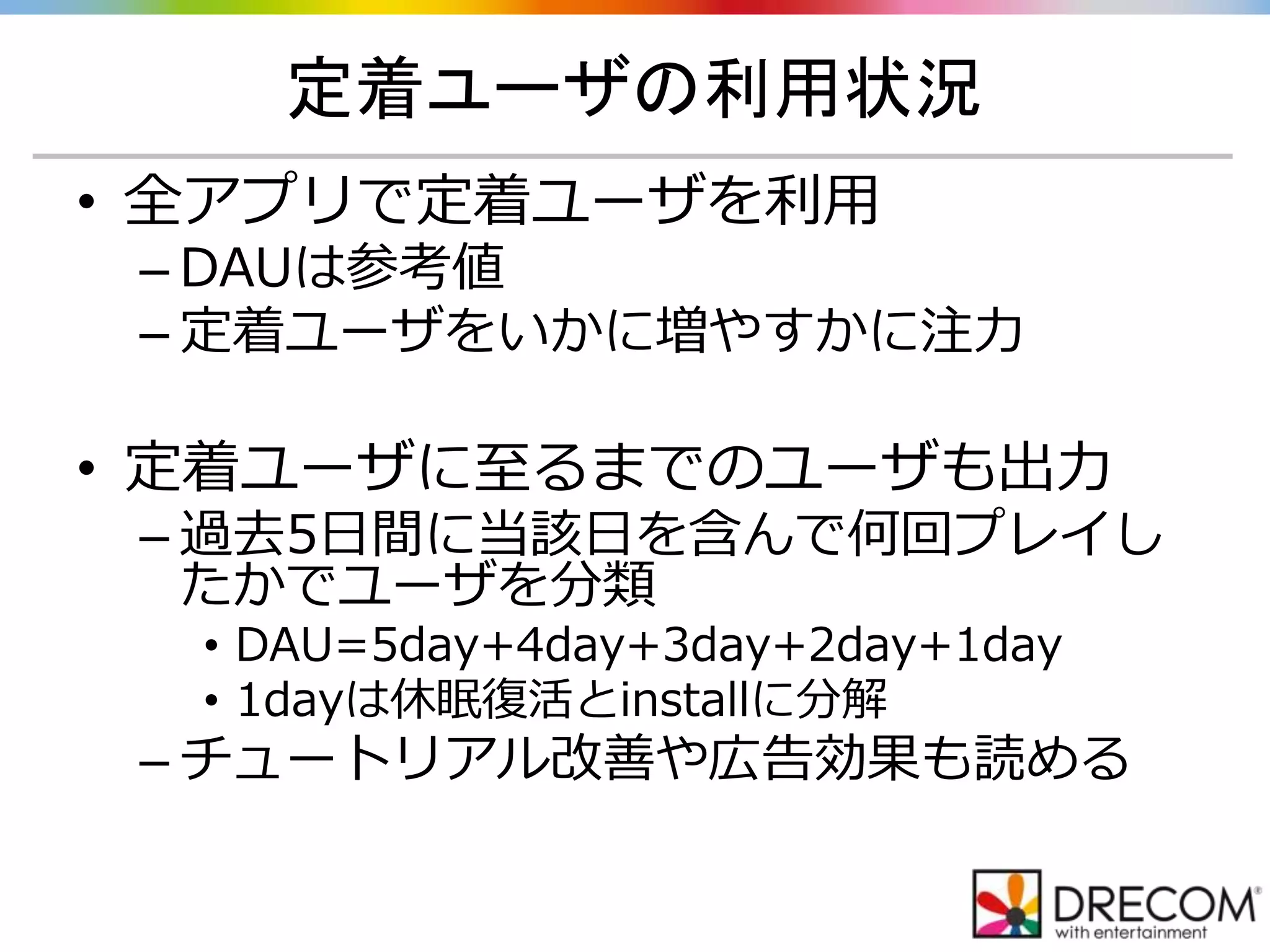 定着ユーザの利用状況
• 全アプリで定着ユーザを利用
– DAUは参考値
– 定着ユーザをいかに増やすかに注力
• 定着ユーザに至るまでのユーザも出力
– 過去5日間に当該日を含んで何回プレイし
たかでユーザを分類
• DAU=5day+4day+3day+2day+1day
• 1dayは休眠復活とinstallに分解
– チュートリアル改善や広告効果も読める
 