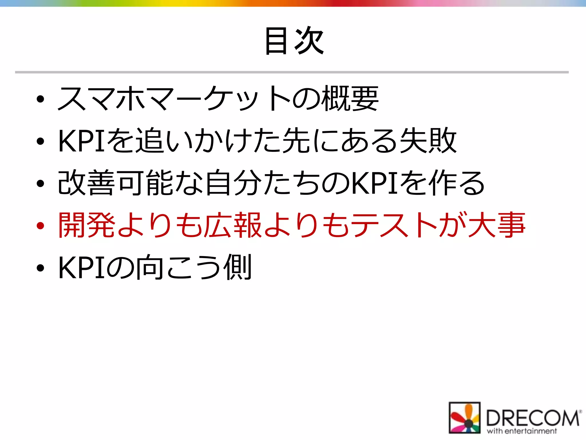 目次
• スマホマーケットの概要
• KPIを追いかけた先にある失敗
• 改善可能な自分たちのKPIを作る
• 開発よりも広報よりもテストが大事
• KPIの向こう側
 