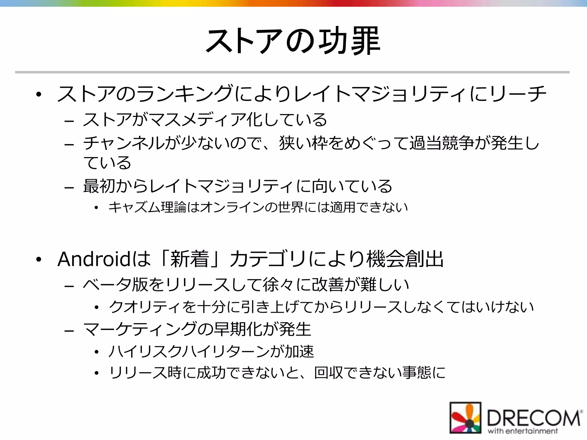 ストアの功罪
• ストアのランキングによりレイトマジョリティにリーチ
– ストアがマスメディア化している
– チャンネルが少ないので、狭い枠をめぐって過当競争が発生し
ている
– 最初からレイトマジョリティに向いている
• キャズム理論はオンラインの世界には適用できない
• Androidは「新着」カテゴリにより機会創出
– ベータ版をリリースして徐々に改善が難しい
• クオリティを十分に引き上げてからリリースしなくてはいけない
– マーケティングの早期化が発生
• ハイリスクハイリターンが加速
• リリース時に成功できないと、回収できない事態に
 