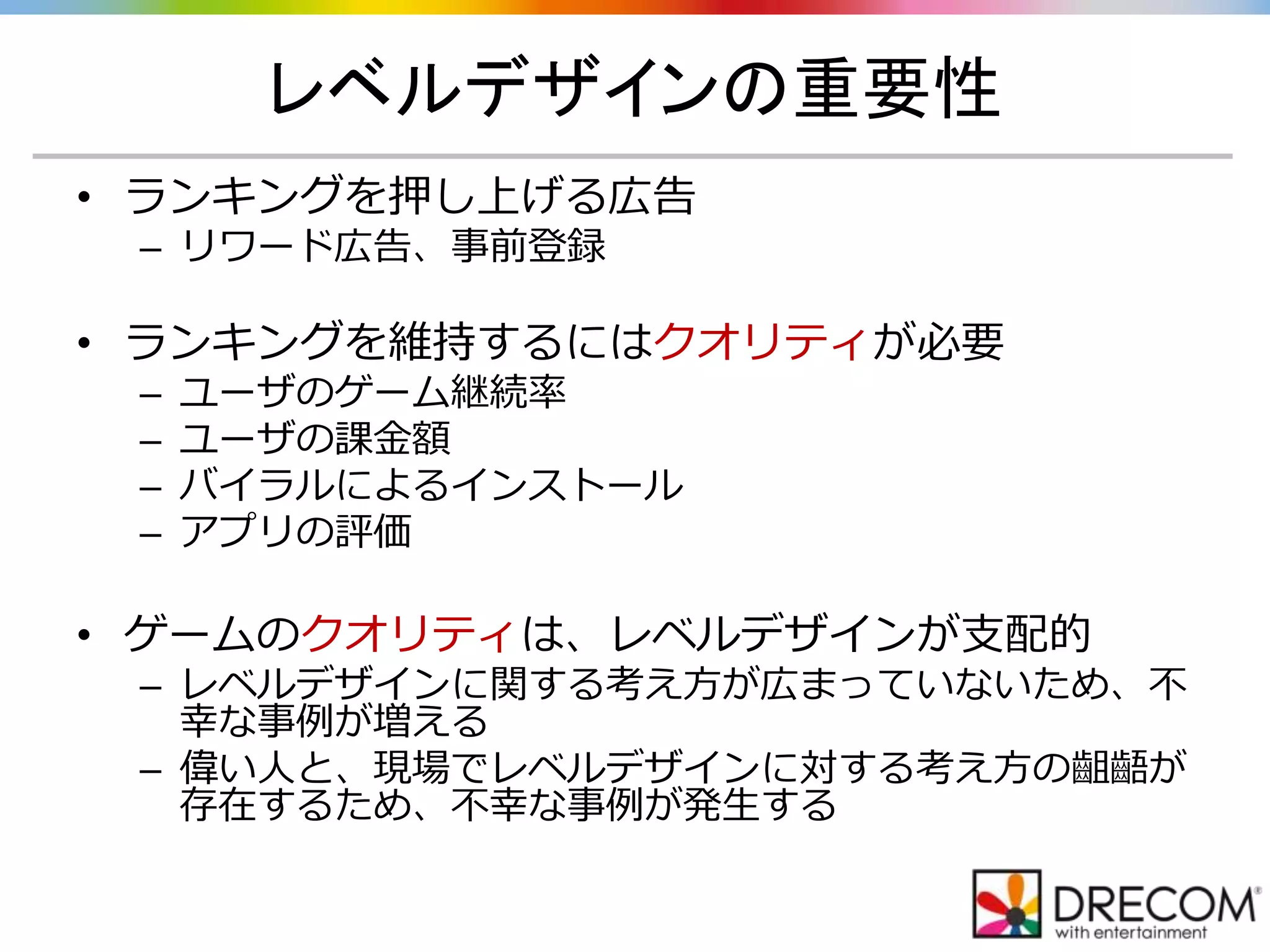 レベルデザインの重要性
• ランキングを押し上げる広告
– リワード広告、事前登録
• ランキングを維持するにはクオリティが必要
– ユーザのゲーム継続率
– ユーザの課金額
– バイラルによるインストール
– アプリの評価
• ゲームのクオリティは、レベルデザインが支配的
– レベルデザインに関する考え方が広まっていないため、不
幸な事例が増える
– 偉い人と、現場でレベルデザインに対する考え方の齟齬が
存在するため、不幸な事例が発生する
 