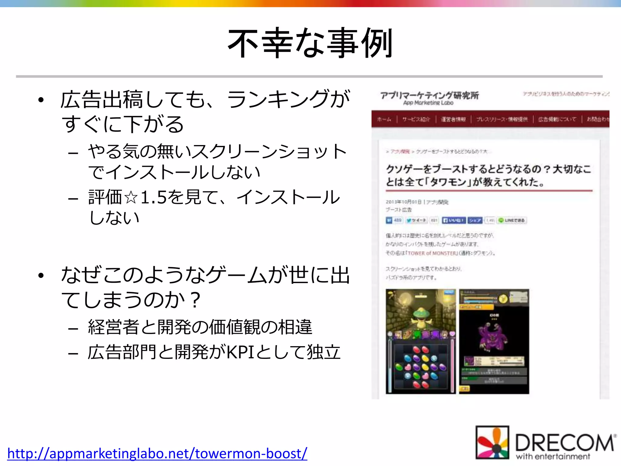 不幸な事例
http://appmarketinglabo.net/towermon-boost/
• 広告出稿しても、ランキングが
すぐに下がる
– やる気の無いスクリーンショット
でインストールしない
– 評価☆1.5を見て、インストール
しない
• なぜこのようなゲームが世に出
てしまうのか？
– 経営者と開発の価値観の相違
– 広告部門と開発がKPIとして独立
 