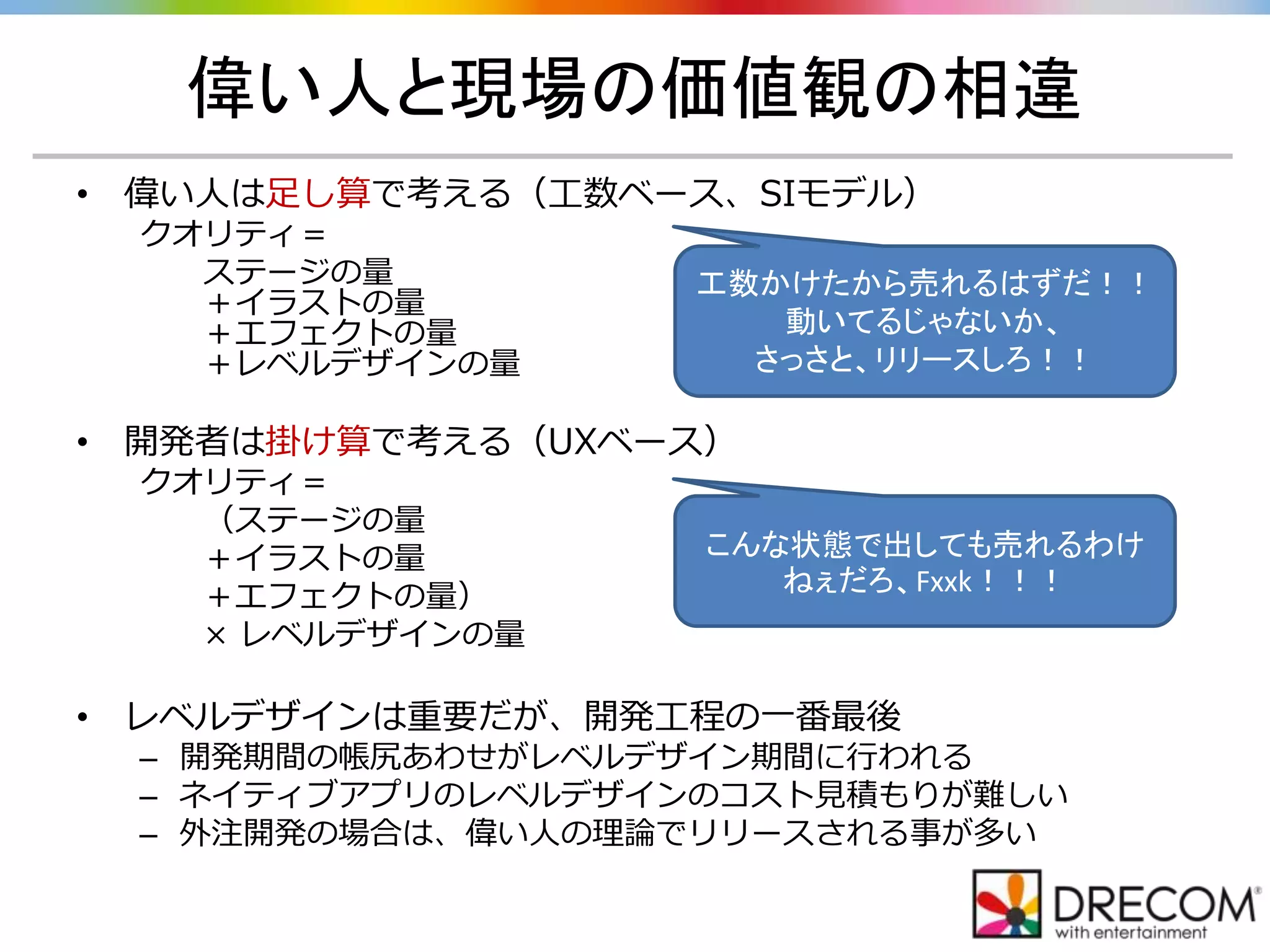偉い人と現場の価値観の相違
• 偉い人は足し算で考える（工数ベース、SIモデル）
クオリティ＝
ステージの量
＋イラストの量
＋エフェクトの量
＋レベルデザインの量
• 開発者は掛け算で考える（UXベース）
クオリティ＝
（ステージの量
＋イラストの量
＋エフェクトの量）
× レベルデザインの量
• レベルデザインは重要だが、開発工程の一番最後
– 開発期間の帳尻あわせがレベルデザイン期間に行われる
– ネイティブアプリのレベルデザインのコスト見積もりが難しい
– 外注開発の場合は、偉い人の理論でリリースされる事が多い
工数かけたから売れるはずだ！！
動いてるじゃないか、
さっさと、リリースしろ！！
こんな状態で出しても売れるわけ
ねぇだろ、Fxxk！！！
 