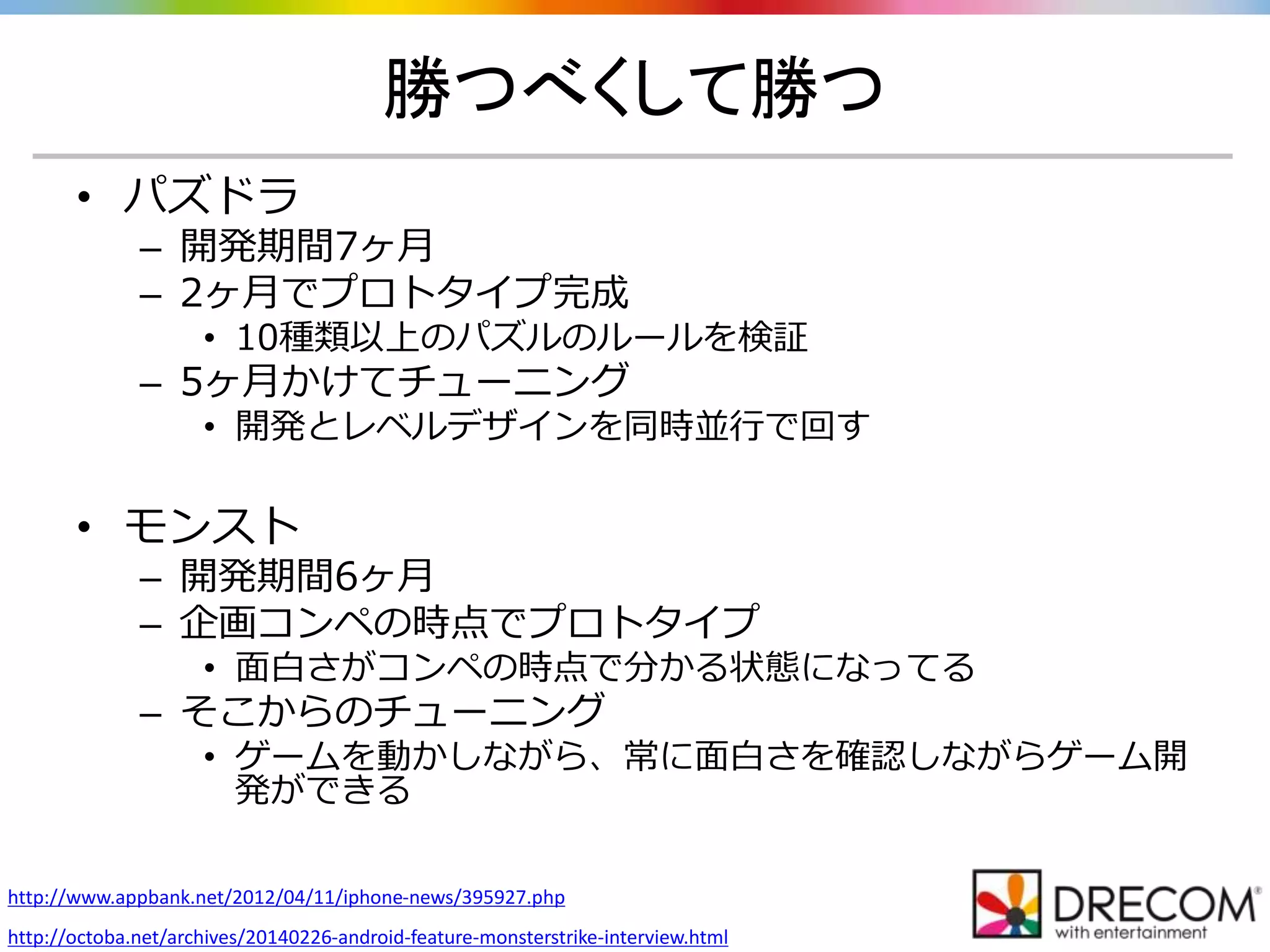 勝つべくして勝つ
• パズドラ
– 開発期間7ヶ月
– 2ヶ月でプロトタイプ完成
• 10種類以上のパズルのルールを検証
– 5ヶ月かけてチューニング
• 開発とレベルデザインを同時並行で回す
• モンスト
– 開発期間6ヶ月
– 企画コンペの時点でプロトタイプ
• 面白さがコンペの時点で分かる状態になってる
– そこからのチューニング
• ゲームを動かしながら、常に面白さを確認しながらゲーム開
発ができる
http://www.appbank.net/2012/04/11/iphone-news/395927.php
http://octoba.net/archives/20140226-android-feature-monsterstrike-interview.html
 