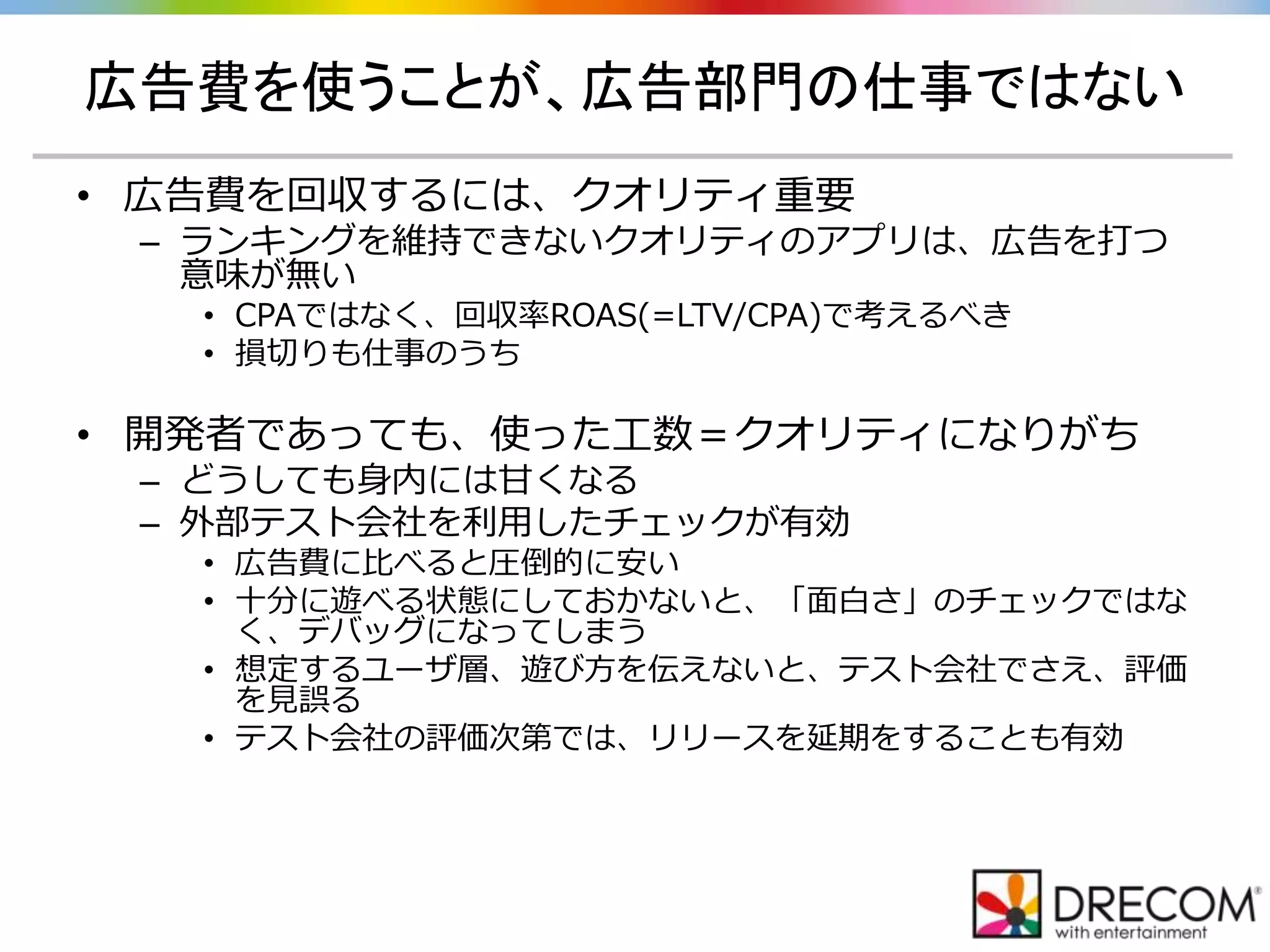 広告費を使うことが、広告部門の仕事ではない
• 広告費を回収するには、クオリティ重要
– ランキングを維持できないクオリティのアプリは、広告を打つ
意味が無い
• CPAではなく、回収率ROAS(=LTV/CPA)で考えるべき
• 損切りも仕事のうち
• 開発者であっても、使った工数＝クオリティになりがち
– どうしても身内には甘くなる
– 外部テスト会社を利用したチェックが有効
• 広告費に比べると圧倒的に安い
• 十分に遊べる状態にしておかないと、「面白さ」のチェックではな
く、デバッグになってしまう
• 想定するユーザ層、遊び方を伝えないと、テスト会社でさえ、評価
を見誤る
• テスト会社の評価次第では、リリースを延期をすることも有効
 