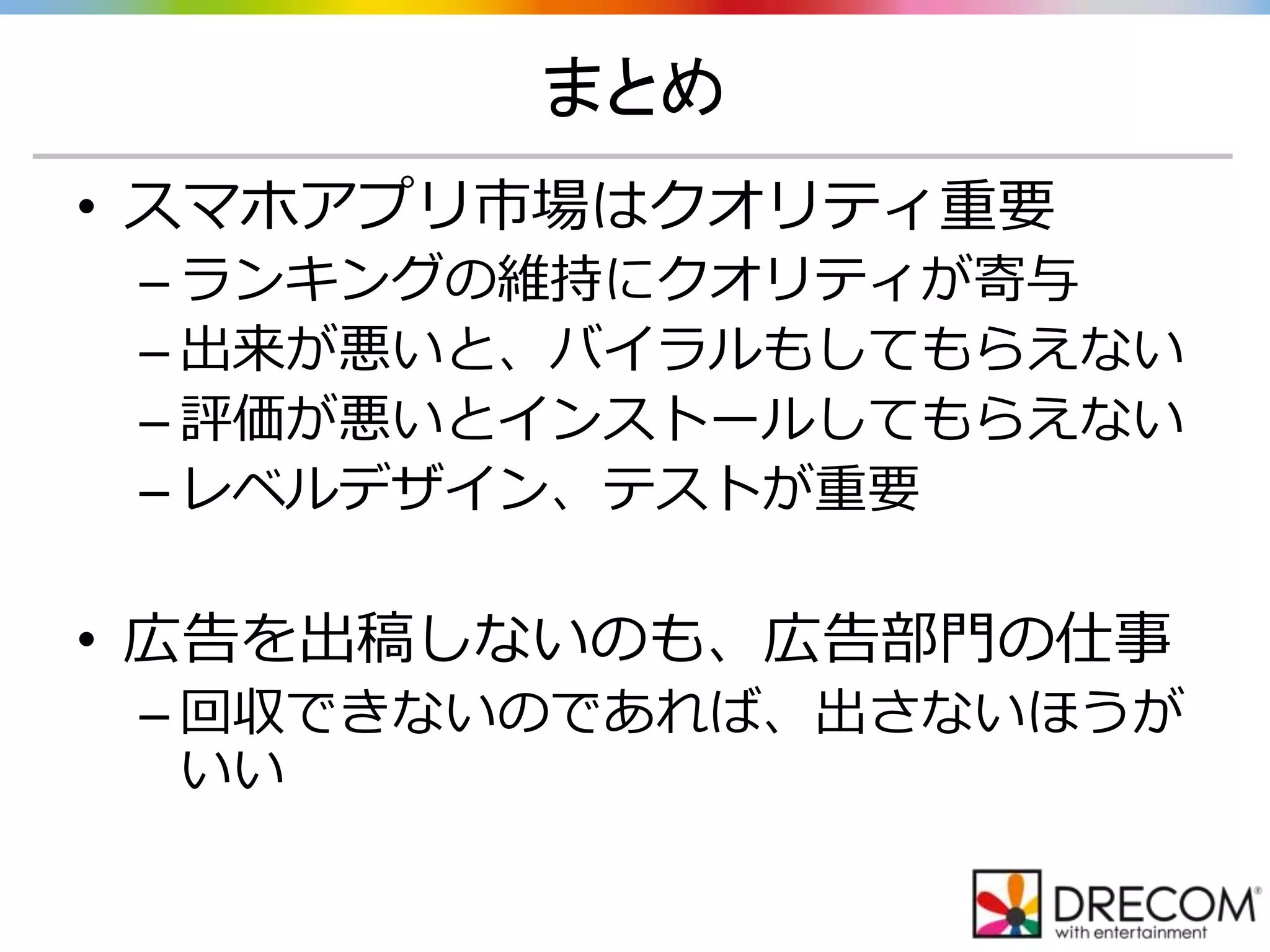 まとめ
• スマホアプリ市場はクオリティ重要
– ランキングの維持にクオリティが寄与
– 出来が悪いと、バイラルもしてもらえない
– 評価が悪いとインストールしてもらえない
– レベルデザイン、テストが重要
• 広告を出稿しないのも、広告部門の仕事
– 回収できないのであれば、出さないほうが
いい
 