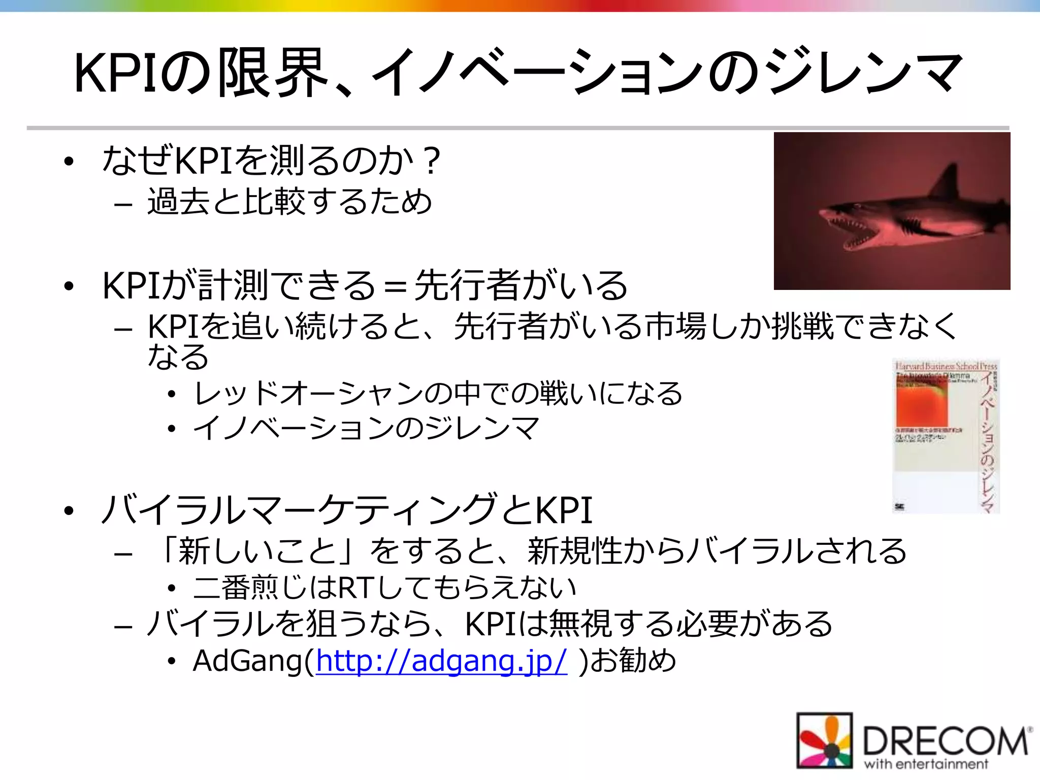 KPIの限界、イノベーションのジレンマ
• なぜKPIを測るのか？
– 過去と比較するため
• KPIが計測できる＝先行者がいる
– KPIを追い続けると、先行者がいる市場しか挑戦できなく
なる
• レッドオーシャンの中での戦いになる
• イノベーションのジレンマ
• バイラルマーケティングとKPI
– 「新しいこと」をすると、新規性からバイラルされる
• 二番煎じはRTしてもらえない
– バイラルを狙うなら、KPIは無視する必要がある
• AdGang(http://adgang.jp/ )お勧め
 