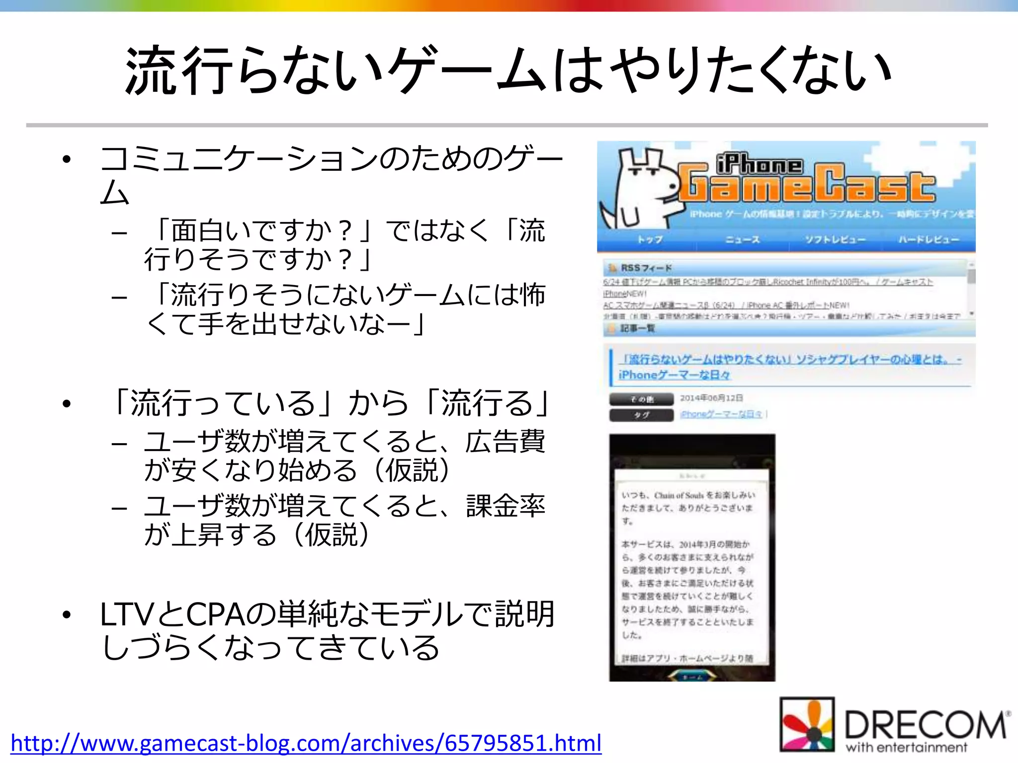 流行らないゲームはやりたくない
http://www.gamecast-blog.com/archives/65795851.html
• コミュニケーションのためのゲー
ム
– 「面白いですか？」ではなく「流
行りそうですか？」
– 「流行りそうにないゲームには怖
くて手を出せないなー」
• 「流行っている」から「流行る」
– ユーザ数が増えてくると、広告費
が安くなり始める（仮説）
– ユーザ数が増えてくると、課金率
が上昇する（仮説）
• LTVとCPAの単純なモデルで説明
しづらくなってきている
 