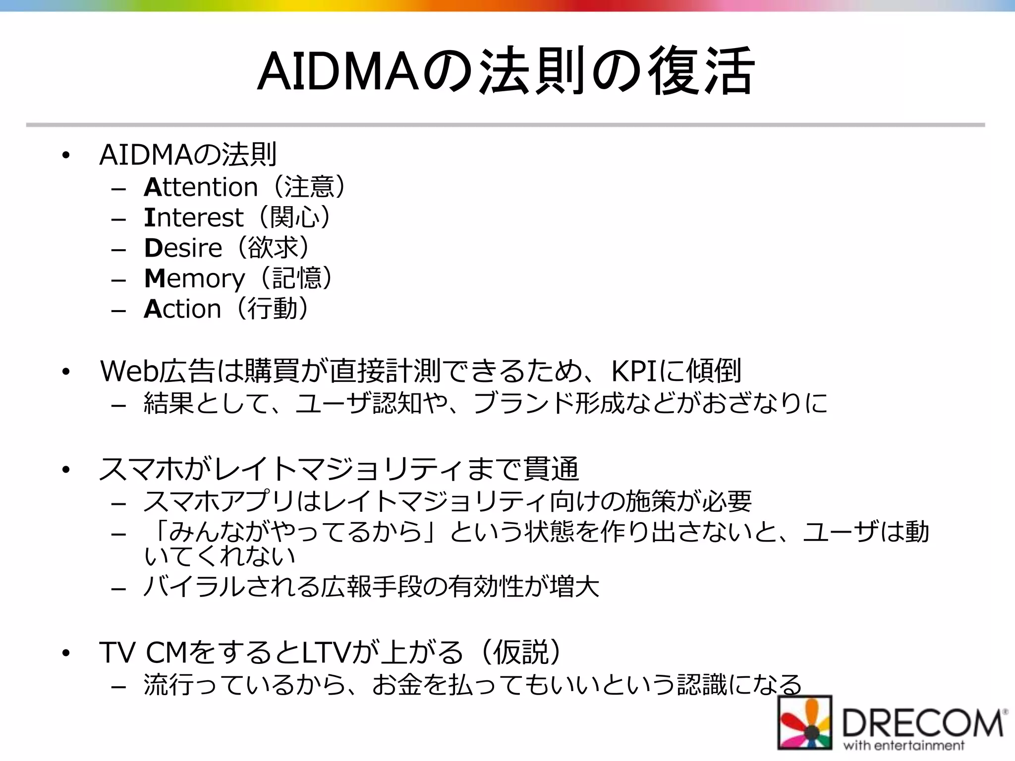 AIDMAの法則の復活
• AIDMAの法則
– Attention（注意）
– Interest（関心）
– Desire（欲求）
– Memory（記憶）
– Action（行動）
• Web広告は購買が直接計測できるため、KPIに傾倒
– 結果として、ユーザ認知や、ブランド形成などがおざなりに
• スマホがレイトマジョリティまで貫通
– スマホアプリはレイトマジョリティ向けの施策が必要
– 「みんながやってるから」という状態を作り出さないと、ユーザは動
いてくれない
– バイラルされる広報手段の有効性が増大
• TV CMをするとLTVが上がる（仮説）
– 流行っているから、お金を払ってもいいという認識になる
 