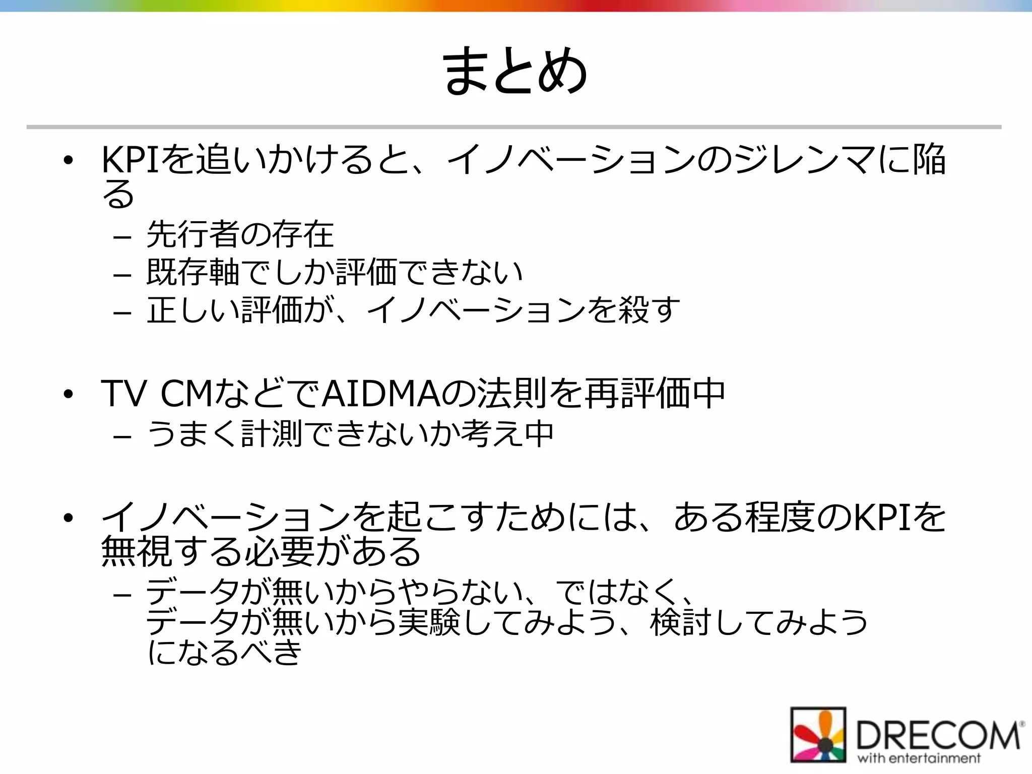 まとめ
• KPIを追いかけると、イノベーションのジレンマに陥
る
– 先行者の存在
– 既存軸でしか評価できない
– 正しい評価が、イノベーションを殺す
• TV CMなどでAIDMAの法則を再評価中
– うまく計測できないか考え中
• イノベーションを起こすためには、ある程度のKPIを
無視する必要がある
– データが無いからやらない、ではなく、
データが無いから実験してみよう、検討してみよう
になるべき
 