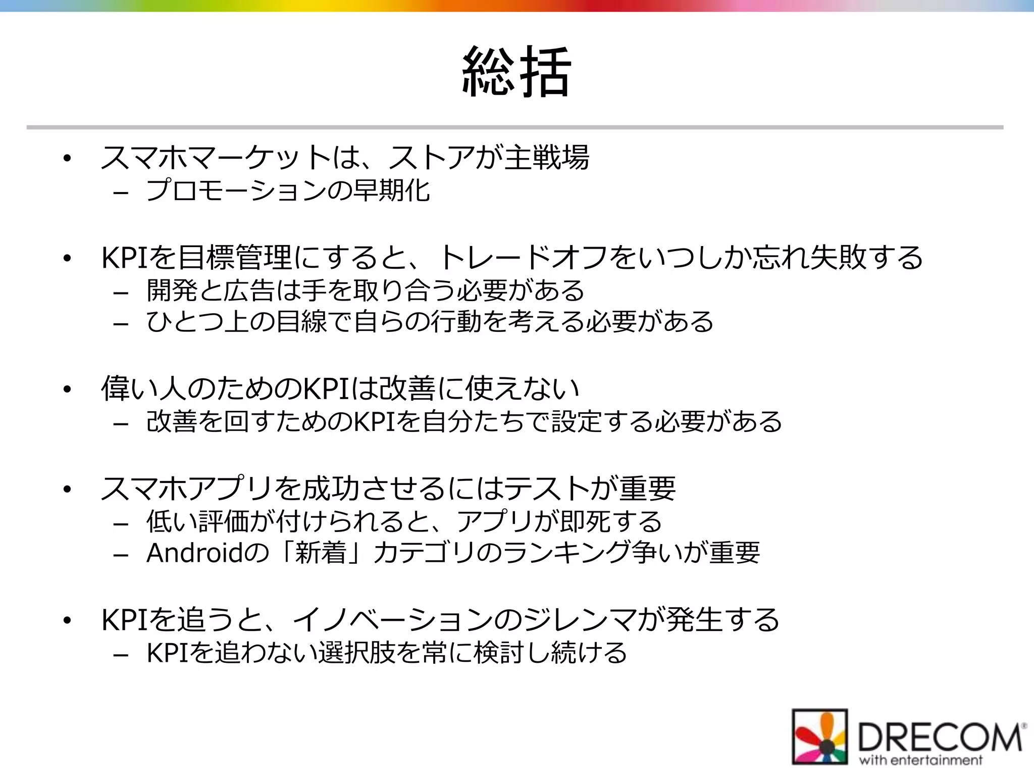 総括
• スマホマーケットは、ストアが主戦場
– プロモーションの早期化
• KPIを目標管理にすると、トレードオフをいつしか忘れ失敗する
– 開発と広告は手を取り合う必要がある
– ひとつ上の目線で自らの行動を考える必要がある
• 偉い人のためのKPIは改善に使えない
– 改善を回すためのKPIを自分たちで設定する必要がある
• スマホアプリを成功させるにはテストが重要
– 低い評価が付けられると、アプリが即死する
– Androidの「新着」カテゴリのランキング争いが重要
• KPIを追うと、イノベーションのジレンマが発生する
– KPIを追わない選択肢を常に検討し続ける
 