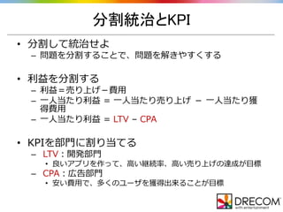 分割統治とKPI
• 分割して統治せよ
– 問題を分割することで、問題を解きやすくする
• 利益を分割する
– 利益＝売り上げ－費用
– 一人当たり利益 = 一人当たり売り上げ － 一人当たり獲
得費用
– 一人当たり利益 = LTV – CPA
• KPIを部門に割り当てる
– LTV：開発部門
• 良いアプリを作って、高い継続率、高い売り上げの達成が目標
– CPA：広告部門
• 安い費用で、多くのユーザを獲得出来ることが目標
 