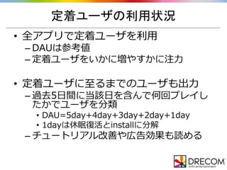 定着ユーザの利用状況
• 全アプリで定着ユーザを利用
– DAUは参考値
– 定着ユーザをいかに増やすかに注力
• 定着ユーザに至るまでのユーザも出力
– 過去5日間に当該日を含んで何回プレイし
たかでユーザを分類
• DAU=5day+4day+3day+2day+1day
• 1dayは休眠復活とinstallに分解
– チュートリアル改善や広告効果も読める
 